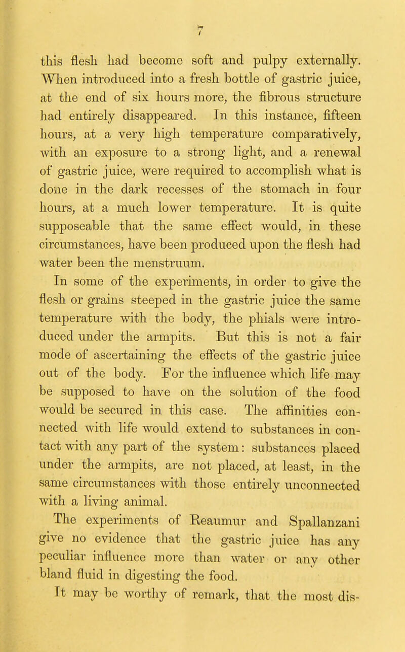 If / this flesh had become soft and pulpy externally. When introduced into a fresh bottle of gastric juice, at the end of six hours more, the fibrous structure had entirely disappeared. In this instance, fifteen hours, at a very high temperature comparatively, ^vith an exjDosure to a strong light, and a renewal of gastric juice, were required to accomplish what is done in the dark recesses of the stomach in four hours, at a much lower temperature. It is quite supposeable that the same effect would, in these circumstances, have been produced upon the flesh had water been the menstruum. In some of the experiments, in order to give the flesh or grains steeped in the gastric juice the same temperature with the body, the phials were intro- duced under the armpits. But this is not a fair mode of ascertaining the efiects of the gastric juice out of the body. For the influence which life may be supposed to have on the solution of the food would be secured in this case. The aflinities con- nected with life would extend to substances in con- tact Avith any part of the system: substances placed under the armpits, are not placed, at least, in the same circumstances with those entirely unconnected with a living animal. The experiments of Reaumur and Spallanzani give no evidence that the gastric juice has any peculiar influence more than water or any other bland fluid in digesting the food. It may be worthy of remark, that the most dis-