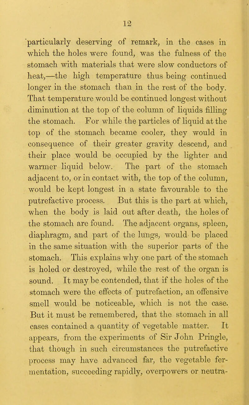 ■particularly deserving of remark, in the cases in which the holes were found, was the fulness of the stomach with materials that were slow conductors of heat,—the high temperature thus being continued longer in the stomach than in the rest of the body. That temperature would be continued longest without diminution at the top of the column of liquids filling the stomach. For while the particles of liquid at the top of the stomach became cooler, they would in consequence of their greater gravity descend, and their place would be occupied by the lighter and warmer liquid below. The part of the stomach adjacent to, or in contact with, the top of the column, would be kept longest in a state favourable to the putrefactive process. But this is the part at which, when the body is laid out after death, the holes of the stomach are found. The adjacent organs, spleen, diaphragm, and part of the lungs, would be placed in the same situation with the superior parts of the stomach. This explains why one part of the stomach is holed or destroyed, while the rest of the organ is sound. It may be contended, that if the holes of the stomach were the effects of putrefaction, an offensive smell would be noticeable, which is not the case. But it must be remembered, that the stomach in all cases contained a quantity of vegetable matter. It appears, from the experiments of Sir John Pringle, that though in such circumstances the putrefactive process may have advanced far, the vegetable fer- mentation, succeeding rapidly, overpowers or neutra-