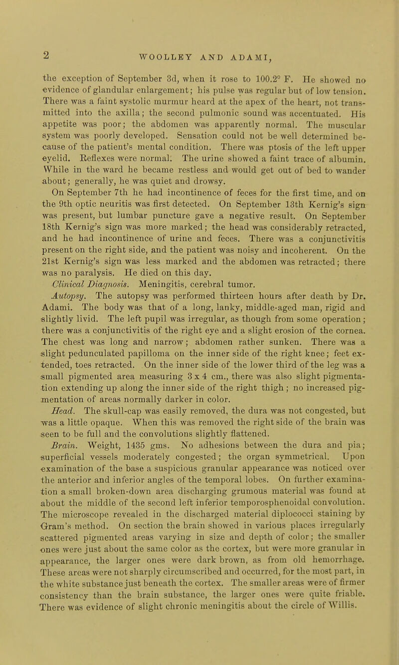 the exception of September 3d, when it rose to 100.2° F. He showed no evidence of glandular enlargement; his pulse was regular but of low tension. There was a fViint systolic murmur hoard at the apex of the heart, not trans- mitted into the axilla; the second pulmonic sound was accentuated. His appetite was poor; the abdomen was apparently normal. The muscular system was poorly developed. Sensation could not be well determined be- cause of the patient's mental condition. There was ptosis of the left upper eyelid. Reflexes were normal. The urine showed a faint trace of albumin. While in the ward he became restless and would get out of bed to wander about; generally, he was quiet and drowsy. On September 7th he had incontinence of feces for the first time, and on the 9th optic neuritis was first detected. On September 13th Kernig's sign was present, but lumbar puncture gave a negative result. On September 18th Kernig's sign was more marked; the head was considerably retracted, and he had incontinence of urine and feces. There was a conjunctivitis present on the right side, and the patient was noisy and incoherent. On the 21st Kernig's sign was less marked and the abdomen was retracted; there was no paralysis. He died on this day. ■Clinical Diagnosis. Meningitis, cerebral tumor. Autopsy. The autopsy was performed thirteen hours after death by Dr. Adami. The body was that of a long, lanky, middle-aged man, rigid and slightly livid. The left pupil was irregular, as though from some operation ; there was a conjunctivitis of the right eye and a slight erosion of the cornea. The chest was long and narrow; abdomen rather sunken. There was a slight pedunculated papilloma on the inner side of the right knee; feet ex- tended, toes retracted. On the inner side of the lower third of the leg was a small pigmented area measuring 3x4 cm., there was also slight pigmenta- tion extending up along the inner side of the right thigh ; no increased pig- mentation of areas normally darker in color. Head. The skull-cap was easily removed, the dura was not congested, but •was a little opaque. When this was removed the right side of the brain was seen to be full and the convolutions slightly flattened. Brain. Weight, 1435 gms. No adhesions between the dura and pia; superficial vessels moderately congested; the organ symmetrical. Upon examination of the base a suspicious granular appearance was noticed over the anterior and inferior angles of the temporal lobes. On further examina- tion a small broken-down area discharging grumous material was found at about the middle of the second left inferior temporosphenoidal convolution. The microscope revealed in the discharged material diplococci staining by Gram's method. On section the brain showed in various places irregularly scattered pigmented areas varying in size and depth of color; the smaller ones were just about the same color as the cortex, but were more granular in appearance, the larger ones were dark brown, as from old hemorrhage. These areas were not sharply circumscribed and occurred, for the most part, in the white substance just beneath the cortex. The smaller areas were of firmer consistency than the brain substance, the larger ones were quite friable. There was evidence of slight chronic meningitis about the circle of Willis.