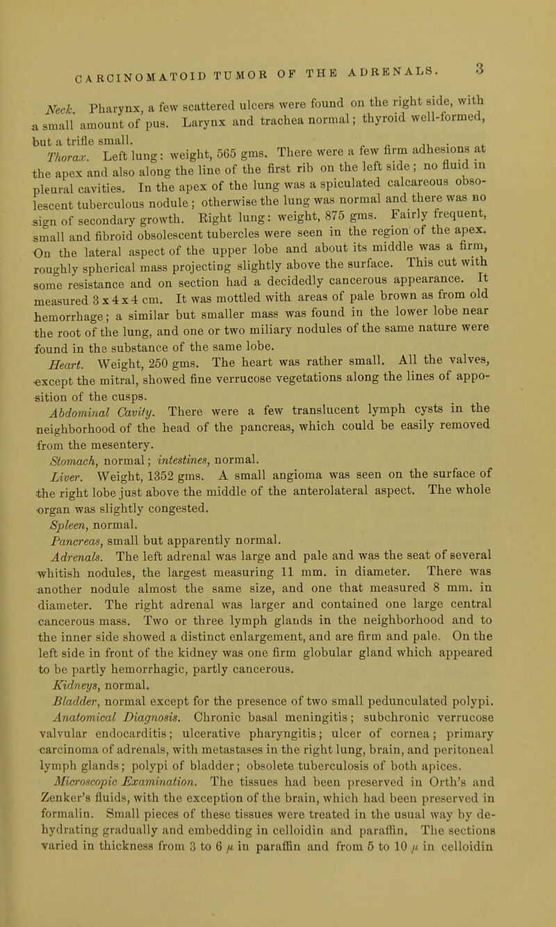 CARCINOMATOID TUMOR OF THE ADRENALS. 3 Neck Pharynx, a few scattered ulcera were found on the right side, with a small amount of pus. Larynx and trachea normal; thyroid well-formed, but a trifle small. „ „ • ^ Thorax.. Left lung: weight, 565 gms. There were a few firm adhesions at the apex and also along the line of the first rib on the left side ; no fluid in pleural cavities. In the apex of the lung was a spiculated calcareous obso- lescent tuberculous nodule ; otherwise the lung was normal and there was no sign of secondary growth. Right lung: weight, 875 gms. Fairly frequent, small and fibroid obsolescent tubercles were seen in the region of the apex. On the lateral aspect of the upper lobe and about its middle was a firm, roughly spherical mass projecting slightly above the surface. This cut with some resistance and on section had a decidedly cancerous appearance. It measured 3 x 4 x 4 cm. It was mottled with areas of pale brown as from old hemorrhage; a similar but smaller mass was found in the lower lobe near the root of the lung, and one or two miliary nodules of the same nature were found in the substance of the same lobe. Heart. Weight, 250 gms. The heart was rather small. All the valves, ■except the mitral, showed fine verrucose vegetations along the lines of appo- sition of the cusps. Abdominal Cavity. There were a few translucent lymph cysts in the neighborhood of the head of the pancreas, which could be easily removed from the mesentery. Stomach, normal; intestines, normal. Liver. Weight, 1352 gms. A small angioma was seen on the surface of the right lobe just above the middle of the anterolateral aspect. The whole organ was slightly congested. Spleen, normal. Pancreas, small but apparently normal. Adrenals. The left adrenal was large and pale and was the seat of several Tvhitish nodules, the largest measuring 11 mm. in diameter. There was another nodule almost the same size, and one that measured 8 mm. in diameter. The right adrenal was larger and contained one large central cancerous mass. Two or three lymph glands in the neighborhood and to the inner side showed a distinct enlargement, and are firm and pale. On the left side in front of the kidney was one firm globular gland which appeared to be partly hemorrhagic, partly cancerous. Kidneys, normal. Bladder, normal except for the presence of two small pedunculated polypi. Anatomical Diagnosis. Chronic basal meningitis; subchronic verrucose valvular endocarditis; ulcerative pharyngitis; ulcer of cornea; primary carcinoma of adrenals, with metastases in the right lung, brain, and peritoneal lymph glands; polypi of bladder; obsolete tuberculosis of both apices. Microscopic Examination. The tissues had been preserved in Orth's and Zenker's fluids, with the exception of the brain, which had been preserved in formalin. Small pieces of these tissues were treated in the usual way by de- hydrating gradually and embedding in celloidin and paraffin. The sections