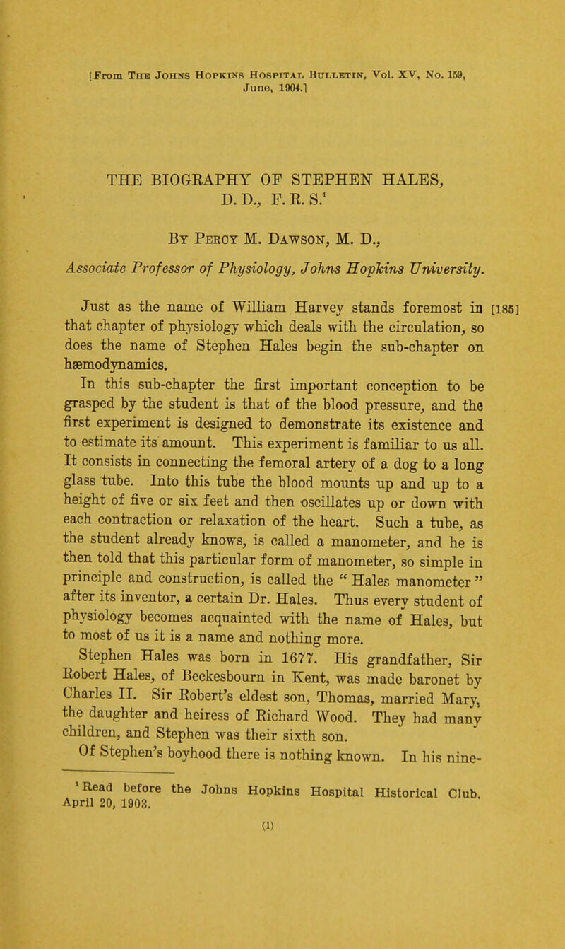 (From The Johns Hopkins Hospital BulTjEtin, Vol. XV, No. 159, June, 1904.1 THE BIOGRAPHY OF STEPHEN HALES, D.D., F.R.S/ By Percy M. Dawson, M. D., Associate Professor of Physiology, Johns Haplcins University. Just as the name of William Harvey stands foremost ia [185] that chapter of physiology which deals with the circulation, so does the name of Stephen Hales begin the sub-chapter on haBmodynamics. In this sub-chapter the first important conception to be grasped by the student is that of the blood pressure, and the first experiment is designed to demonstrate its existence and to estimate its amount. This experiment is familiar to us all. It consists in connecting the femoral artery of a dog to a long glass tube. Into this tube the blood mounts up and up to a height of five or six feet and then oscillates up or down with each contraction or relaxation of the heart. Such a tube, as the student already knows, is called a manometer, and he is then told that this particular form of manometer, so simple in principle and construction, is called the  Hales manometer  after its inventor, a certain Dr. Hales. Thus every student of physiology becomes acquainted with the name of Hales, but to most of us it is a name and nothing more. Stephen Hales was born in 1677. His grandfather. Sir Eobert Hales, of Beckesbourn in Kent, was made baronet by Charles II. Sir Robert's eldest son, Thomas, married Mary, the daughter and heiress of Richard Wood. They had many children, and Stephen was their sixth son. Of Stephen's boyhood there is nothing known. In his nine- 'Read before the Johns Hopkins Hospital Historical Club. April 20, 1903.