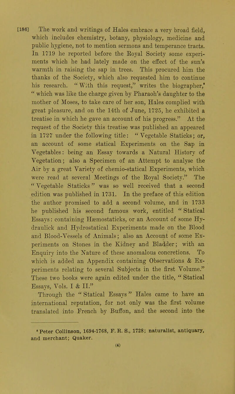 [186] The work and writings of Hales embrace a very broad field, which includes chemistry, botany, physiology, medicine and public hygiene, not to mention sermons and temperance tracts. In 1719 he reported before the Eoyal Society some experi- ments which he had lately made on the effect of the sun's warmth in raising the sap in trees. This procured him the thanks of the Society, which also requested him to continue his research.  With this request, writes the biographer,'  which was like the charge given by Pharaoh's daughter to the mother of Moses, to take care of her son. Hales complied with great pleasure, and on the 14th of June, 1735, he exhibited a treatise in which he gave an account of his progress. At the request of the Society this treatise was published an appeared in 1727 under the following title: Vegetable Staticks; or, an account of some statical Experiments on the Sap in Vegetables: being an Essay towards a Natural History of Vegetation; also a Specimen of an Attempt to analyse the Air by a great Variety of chemio-statical Experiments, which were read at several Meetings of the Royal Society. The  Vegetable Staticks was so well received that a second edition was published in 1731. In the preface of this edition the author promised to add a second volume, and in 1733 he published his second famous work, entitled  Statical Essays: containing Hsemostaticks, or an Account of some Hy- draulick and Hydrostatical Experiments made on the Blood and Blood-Vessels of Animals; also an Account of some Ex- periments on Stones in the Kidney and Bladder; with an Enquiry into the Nature of these anomalous concretions. To which is added an Appendix containing Observations & Ex- periments relating to several Subjects in the first Volume. These two books were again edited under the title,  Statical Essays, Vols. I & II. Through the  Statical Essays Hales came to have an international reputation, for not only was the first volume translated into French by Buffon, and the second into the • Peter Collinson, 1694-1768, F. R. S., 1728; naturalist, antiquary, and merchant; Quaker.