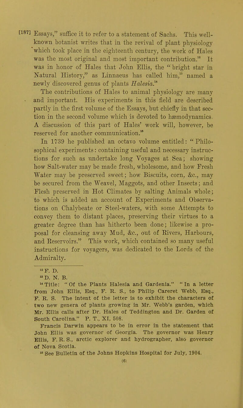 Essays/' suffice it to refer to a statement of Sachs. This well- known botanist writes that in the revival of plant physiology which took place in the eighteenth century, the work of Hales was the most original and most important contribution. It was in honor of Hales that John Ellis, the  bright star in Natural History, as Linnaeus has called him, named a newly discovered genus of plants Halesia The contributions of Hales to animal physiology are many and important. His experiments in this field are described partly in the first volume of the Essays, but chiefly in that sec- tion in the second volume which is devoted to haemodynamics. A discussion of this part of Hales' work will, however, be reserved for another communication. In 1739 he published an octavo volume entitled:  Philo- sophical experiments: containing useful and necessary instruc- tions for such as undertake long Voyages at Sea; showing how Salt-water may be made fresh, wholesome, and how Fresh Water may be preserved sweet; how Biscuits, corn, &c., may be secured from the Weavel, Maggots, and other Insects; and Flesh preserved in Hot Climates by salting Animals whole; to which is added an account of Experiments and Observa- tions on Chalybeate or Steel-waters, with some Attempts to convey them to distant places, preserving their virtues to a greater degree than has hitherto been done; likewise a pro- posal for cleansing away Mud, &c., out of Elvers, Harbours, and Reservoirs. This work, which contained so many useful instructions for voyagers, was dedicated to the Lords of the Admiralty. F. D. D. N. B. Title: Of the Plants Halesia and Gardenia. In a letter from John Ellis, Esq., F. R. S., to Philip Careret Webb, Esq., F. R. S. The intent of the letter is to exhibit the characters of two new genera of plants growing in Mr. Webb's garden, which Mr. Ellis calls after Dr. Hales of Teddington and Dr. Garden of South Carolina. P. T., XI, 508. Francis Darwin appears to be in error in the statement that John Ellis was governor of Georgia. The governor was Henry Ellis, F. R. S., arctic explorer and hydrographer, also governor of Nova Scotia.  See Bulletin of the Johns Hopkins Hospital for July, 1904.