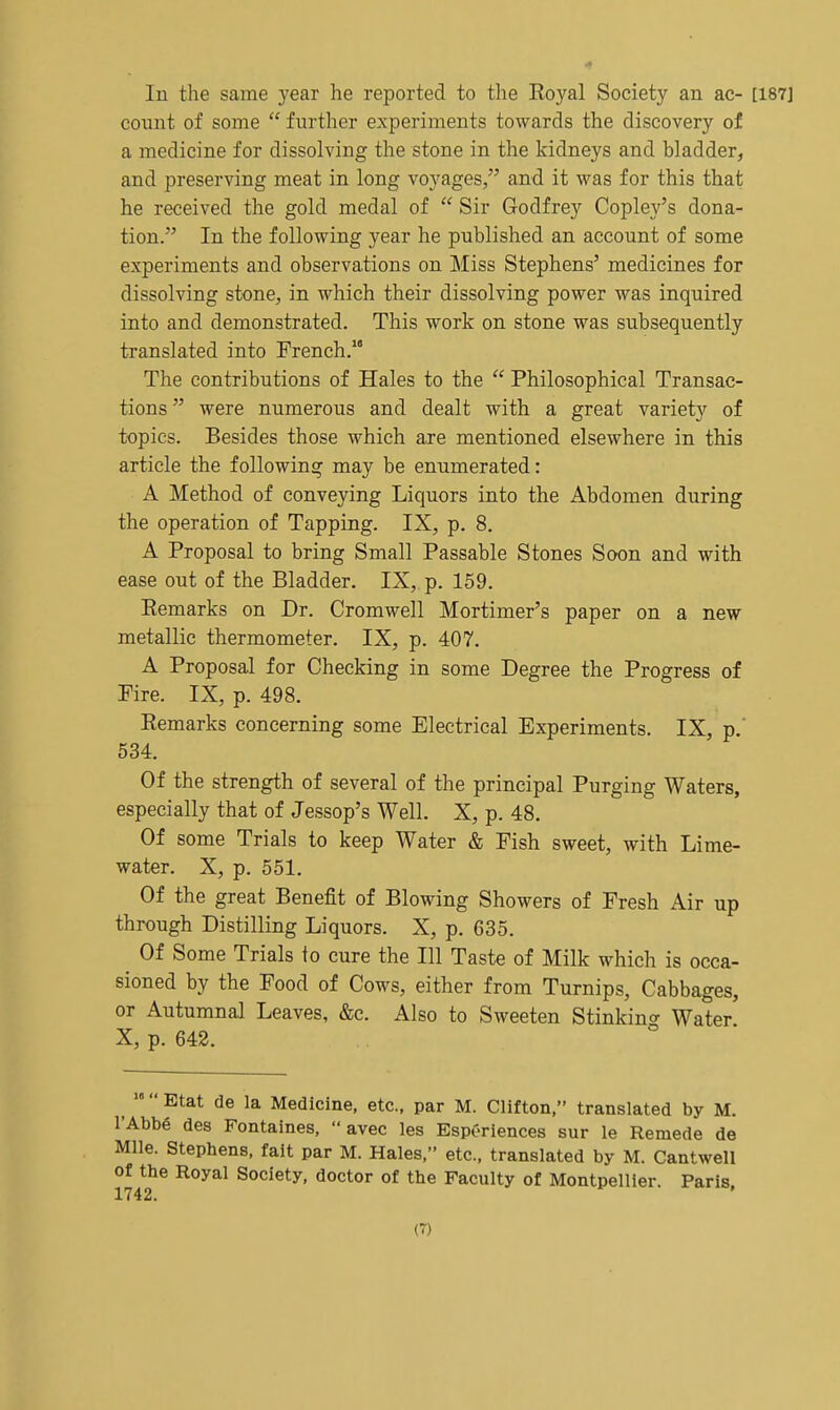 In the same year he reported to the Royal Society an ac- count of some  fiirther experiments towards the discovery of a medicine for dissolving the stone in the kidneys and bladder, and preserving meat in long voyages, and it M^as for this that he received the gold medal of  Sir Godfrey Copley's dona- tion. In the following year he published an account of some experiments and observations on Miss Stephens' medicines for dissolving stone, in which their dissolving power was inquired into and demonstrated. This work on stone was subsequently translated into French. The contributions of Hales to the  Philosophical Transac- tions were numerous and dealt with a great variety of topics. Besides those which are mentioned elsewhere in this article the following may be enumerated: A Method of conveying Liquors into the Abdomen during the operation of Tapping. IX, p. 8. A Proposal to bring Small Passable Stones Soon and with ease out of the Bladder. IX, p. 159. Remarks on Dr. Cromwell Mortimer's paper on a new metallic thermometer. IX, p. 407. A Proposal for Checking in some Degree the Progress of Fire. IX, p. 498. Remarks concerning some Electrical Experiments. IX, p. 534. Of the strength of several of the principal Purging Waters, especially that of Jessop's Well. X, p. 48. Of some Trials to keep Water & Fish sweet, with Lime- water. X, p. 551. Of the great Benefit of Blowing Showers of Fresh Air up through Distilling Liquors. X, p. 635. Of Some Trials to cure the 111 Taste of Milk which is occa- sioned by the Food of Cows, either from Turnips, Cabbages, or Autumnal Leaves, &c. Also to Sweeten Stinkincr Water X, p. 642. Etat de la Medicine, etc., par M. Clifton, translated by M. I'Abbe des Fontaines,  avec les EspCriences sur le Remede de Mile. Stephens, fait par M. Hales, etc., translated by M. Cantwell of the Royal Society, doctor of the Faculty of Montpellier. Paris 1742. (T)