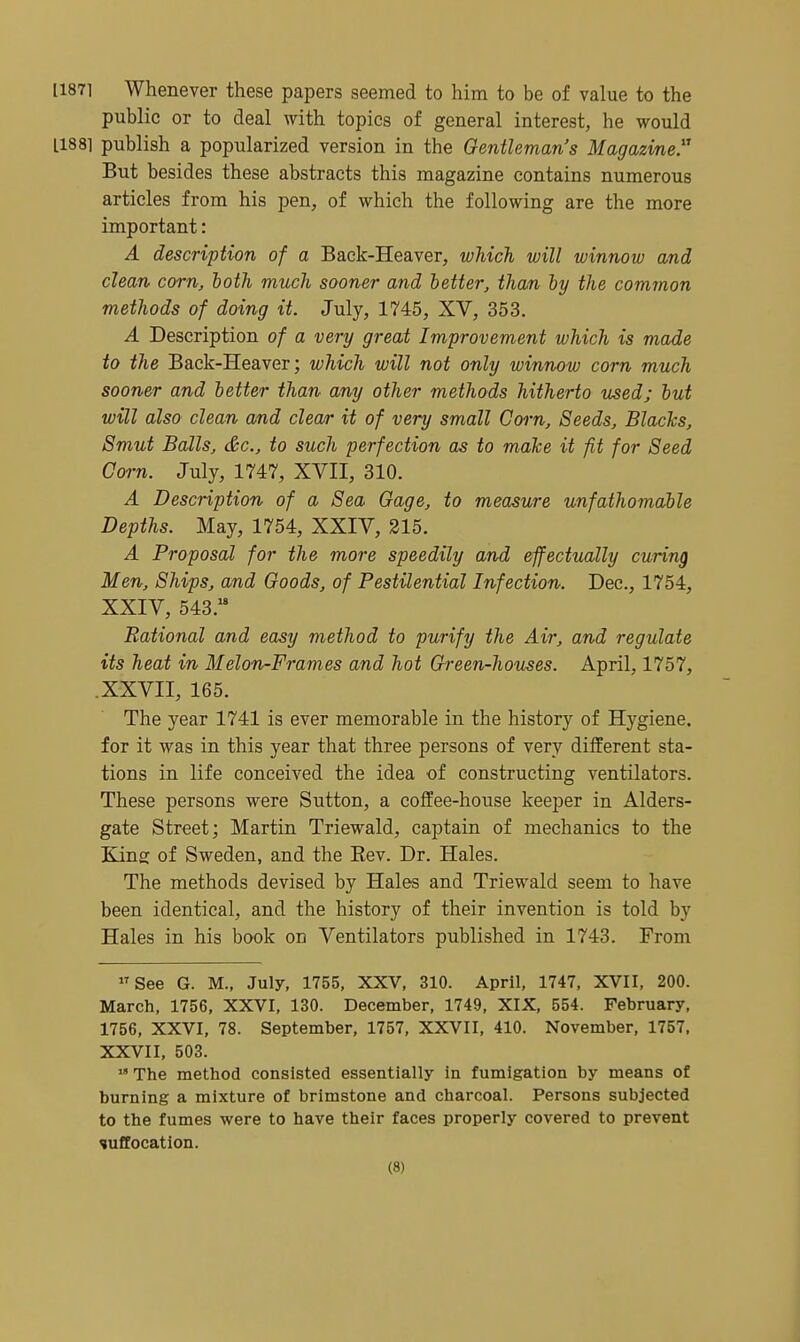 [1871 Whenever these papers seemed to him to be of value to the public or to deal with topics of general interest, he would 11881 publish a popularized version in the Gentleman's Magazine But besides these abstracts this magazine contains numerous articles from his pen, of which the following are the more important: A description of a Back-Heaver, which will winnow and clean corn, both much sooner and better, than by the common methods of doing it. July, 1745, XV, 353. A Description of a very great Improvement which is made to the Back-Heaver; which will not only winnow corn much sooner and better than any other methods hitherto used; but will also clean am,d clear it of very small Corn, Seeds, Blacks, Smut Balls, &c., to such perfection as to make it fit for Seed Corn. July, 1747, XVII, 310. A Description of a Sea Gage, to measure unfathomable Depths. May, 1754, XXIV, 315. A Proposal for the more speedily and effectually curing Men, Ships, and Goods, of Pestilential Infection. Dec, 1754, XXIV, 543. Rational and easy method to purify the Air, and regulate its heat in Melon-Frames and hot Green-homes. April, 1757, .XXVII, 165. The year 1741 is ever memorable in the history of Hygiene, for it was in this year that three persons of very different sta- tions in life conceived the idea of constructing ventilators. These persons were Sutton, a coffee-house keeper in Alders- gate Street; Martin Triewald, captain of mechanics to the King of Sweden, and the Rev. Dr. Hales. The methods devised by Hales and Triewald seem to have been identical, and the history of their invention is told by Hales in his book on Ventilators published in 1743. From See G. M., July, 1755, XXV, 310. April, 1747, XVII, 200. March, 1756, XXVI, 130. December, 1749, XIX, 554. February, 1756, XXVI, 78. September, 1757, XXVII, 410. November, 1757. XXVII, 503.  The method consisted essentially in fumigation by means of burning a mixture of brimstone and charcoal. Persons subjected to the fumes were to have their faces properly covered to prevent suffocation.