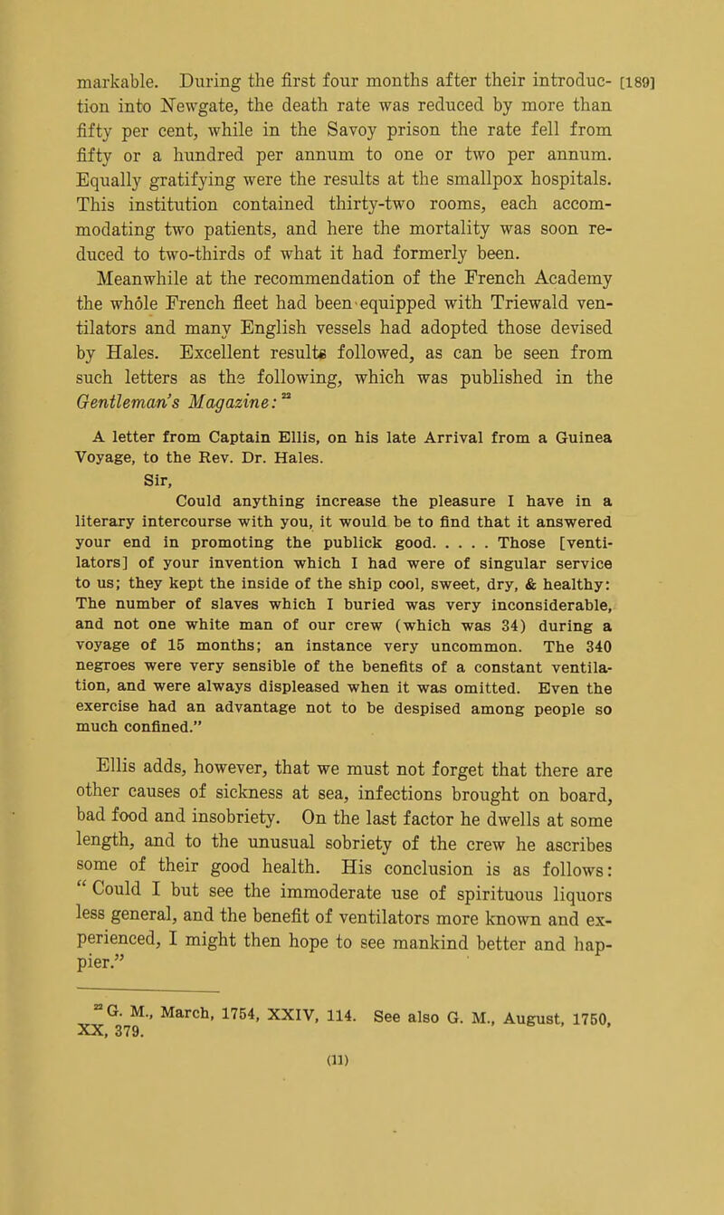 markable. During the first four months after their introduc- [189] tion into Newgate, the death rate was reduced by more than fifty per cent, while in the Savoy prison the rate fell from fifty or a hundred per annum to one or two per annum. Equally gratifying were the results at the smallpox hospitals. This institution contained thirty-two rooms, each accom- modating two patients, and here the mortality was soon re- duced to two-thirds of what it had formerly been. Meanwhile at the recommendation of the French Academy the whole French fleet had been equipped with Triewald ven- tilators and many English vessels had adopted those devised by Hales. Excellent result* followed, as can be seen from such letters as the following, which was published in the Gentleman's Magazine:'^ A letter from Captain Ellis, on his late Arrival from a Guinea Voyage, to the Rev. Dr. Hales. Sir, Could anything increase the pleasure I have in a literary intercourse with you, it would be to find that it answered your end in promoting the publick good Those [venti- lators] of your invention which I had were of singular service to us; they kept the inside of the ship cool, sweet, dry, & healthy: The number of slaves which I buried was very inconsiderable, and not one white man of our crew (which was 34) during a voyage of 15 months; an instance very uncommon. The 340 negroes were very sensible of the benefits of a constant ventila- tion, and were always displeased when it was omitted. Even the exercise had an advantage not to be despised among people so much confined. Ellis adds, however, that we must not forget that there are other causes of sickness at sea, infections brought on board, bad food and insobriety. On the last factor he dwells at some length, and to the unusual sobriety of the crew he ascribes some of their good health. His conclusion is as follows:  Could I but see the immoderate use of spirituous liquors less general, and the benefit of ventilators more known and ex- perienced, I might then hope to see mankind better and hap- pier. •• M.. March, 1754, XXIV, 114. See also G. M., August. 1750,