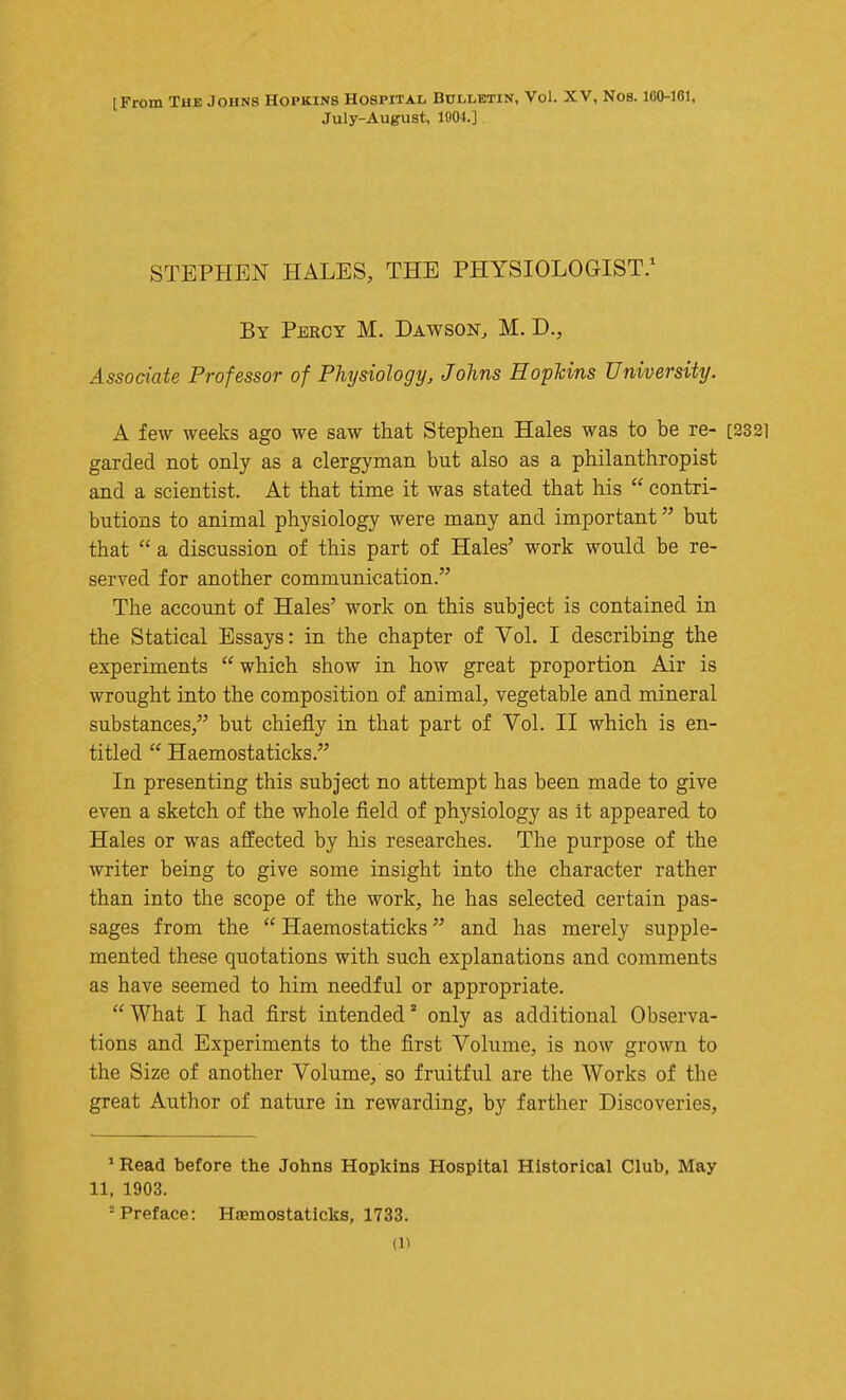 [From The Johns Hopkins Hospital Bulletin, Vol. XV, Nos. 160-161, July-August, 1904.] STEPHEN HALES, THE PHYSIOLOGIST.^ By Percy M. Dawson, M. D., Associate Professor of Physiology, Johns HopUns University. A few weeks ago we saw that Stephen Hales was to be re- [2321 garded not only as a clergyman but also as a philanthropist and a scientist. At that time it was stated that his  contri- butions to animal physiology were many and important but that  a discussion of this part of Hales' work would be re- served for another communication. The account of Hales' work on this subject is contained in the Statical Essays: in the chapter of Vol. I describing the experiments  which show in how great proportion Air is wrought into the composition of animal, vegetable and mineral substances, but chiefly in that part of Vol. II which is en- titled  Haemostaticks. In presenting this subject no attempt has been made to give even a sketch of the whole field of physiology as it appeared to Hales or was affected by his researches. The purpose of the writer being to give some insight into the character rather than into the scope of the work, he has selected certain pas- sages from the  Haemostaticks and has merely supple- mented these quotations with such explanations and comments as have seemed to him needful or appropriate.  What I had first intended' only as additional Observa- tions and Experiments to the first Volume, is now grown to the Size of another Volume, so fruitful are the Works of the great Author of nature in rewarding, by farther Discoveries, ' Read before the Johns Hopkins Hospital Historical Club, May 11, 1903. = Preface: Hamostaticks, 1733.