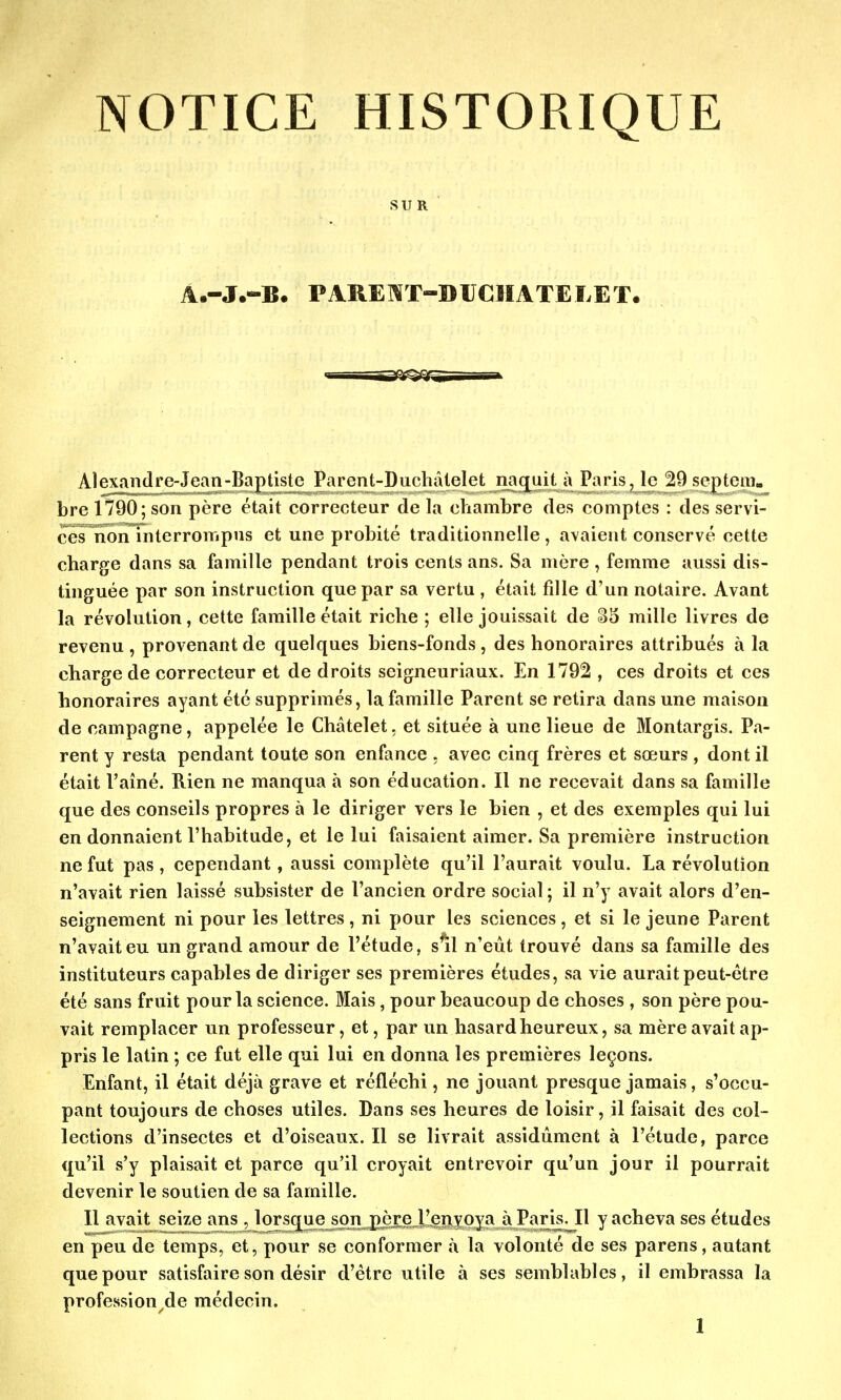 NOTICE HISTORIQUE SUR A.-J.-B. PAREWT-DUCHATEIiET. Alexandre-Jean-Baptiste Parent-Duchâtelet naquit à Paris, le 29 septem. bre 1790; son père était correcteur de la chambre des comptes : des servi- ces non interrompus et une probité traditionnelle , avaient conservé cette charge dans sa famille pendant trois cents ans. Sa mère , femme aussi dis- tinguée par son instruction que par sa vertu , était fille d'un notaire. Avant la révolution, cette famille était riche ; elle jouissait de mille livres de revenu, provenant de quelques biens-fonds, des honoraires attribués à la charge de correcteur et de droits seigneuriaux. En 1792 , ces droits et ces honoraires ayant été supprimés, la famille Parent se retira dans une maison de campagne, appelée le Châtelet, et située à une lieue de Montargis. Pa- rent y resta pendant toute son enfance , avec cinq frères et sœurs , dont il était l'aîné. Rien ne manqua à son éducation. Il ne recevait dans sa famille que des conseils propres à le diriger vers le bien , et des exemples qui lui en donnaient l'habitude, et le lui faisaient aimer. Sa première instruction ne fut pas, cependant, aussi complète qu'il l'aurait voulu. La révolution n'avait rien laissé subsister de l'ancien ordre social ; il n'y avait alors d'en- seignement ni pour les lettres, ni pour les sciences, et si le jeune Parent n'avait eu un grand amour de l'étude, s'il n'eût trouvé dans sa famille des instituteurs capables de diriger ses premières études, sa vie aurait peut-être été sans fruit pour la science. Mais, pour beaucoup de choses , son père pou- vait remplacer un professeur, et, par un hasard heureux, sa mère avait ap- pris le latin ; ce fut elle qui lui en donna les premières leçons. Enfant, il était déjà grave et réfléchi, ne jouant presque jamais, s'occu- pant toujours de choses utiles. Dans ses heures de loisir, il faisait des col- lections d'insectes et d'oiseaux. Il se livrait assidûment à l'étude, parce qu'il s'y plaisait et parce qu'il croyait entrevoir qu'un jour il pourrait devenir le soutien de sa famille. Il avait seize ans , lorsque son père l'envoya à Paris. Il y acheva ses études en peu de temps, et, pour se conformer à la volonté de ses parens, autant que pour satisfaire son désir d'être utile à ses semblables, il embrassa la professio^de médecin.