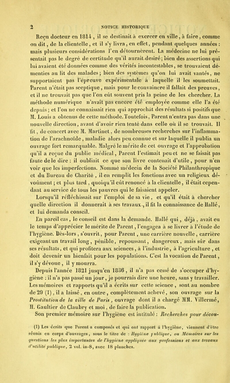 Reçu docteur en 1814 , il se destinait à exercer en ville \ à faire , comme on dit, de la clientelle, et il s'y livra, en effet, pendant quelques années : mais plusieurs considérations l'en détournèrent. La médecine ne lui pré- sentait pas le degré de certitude qu'il aurait désiré ; Lien des assertions qui lui avaient été données comme des vérités incontestables, se trouvaient dé- menties au lit des malades; bien des systèmes qu'on lui avait vantés, ne supportaient pas l'épreuve expérimentale à laquelle il les soumettait. Parent n'était pas sceptique , mais pour le convaincre il fallait des preuves, et il ne trouvait pas que l'on eût souvent pris la peine de les chercher. La méthode numérique n'avait pas encore été employée comme elle l'a été depuis ; et l'on ne connaissait rien qui approchât des résultats si positifs que M. Louis a obtenus de cette méthode.Toutefois, Parent n'entra pas dans une nouvelle direction, avant d'avoir rien tenté dans celle où il se trouvait. Il fit, de concert avec M. Martinet, de nombreuses recherches sur l'inflamma- tion de l'arachnoïde , maladie alors peu connue et sur laquelle il publia un ouvrage fort remarquable. Malgré le mérite de cet ouvrage et l'approbation qu'il a reçue du public médical, Parent l'estimait peu et ne se faisait pas faute de le dire : il oubliait ce que son livre contenait d'utile, pour n'en voir que les imperfections. Nommé médecin de la Société Philanthropique et du Bureau de Charité , il en remplit les fonctions avec un religieux dé- voûment ; et plus tard , quoiqu'il eût renoncé à la clientelle, il était cepen- dant au service de tous les pauvres qui le faisaient appeler. Lorsqu'il réfléchissait sur l'emploi de sa vie , et qu'il était à chercher quelle direction il donnerait à ses travaux-, il fit la connaissance de Hallé, et lui demanda conseil. En pareil cas , le conseil est dans la demande. Hallé qui, déjà , avait eu le temps d'apprécier le mérite de Parent, l'engagea à se livrer à l'étude de l'hygiène. Bès-lors , s'ouvrit, pour Parent , une carrière nouvelle, carrière exigeant un travail long, pénible, repoussant, dangereux, mais sûr dans ses résultats, et qui profitera aux sciences , à l'industrie, à l'agriculture , et doit devenir un bienfait pour les populations. C'est la vocation de Parent, il s'y dévoue , il y mourra. Depuis l'année 1821 jusqu'en 1836 , il n'a pas cessé de s'occuper d'hy- giène : il n'a pas passé un jour, je pourrais dire une heure, sans y travailler. Les mémoires et rapports qu'il a écrits sur cette science , sont au nombre de 29 (1), il a laissé, en outre , complètement achevé, son ouvrage sur la Prostitution de la ville de Paris, ouvrage dont il a chargé MM. Viîlermé, H. Gaultier de Claubry et moi, de faire la publication. Son premier mémoire sur l'hygiène est intitulé : Recherches pour décou- (1) Les écrits que Parent a composés et qui ont rapport à l'hygiène, viennent d'être réunis en corps d'ouvrages, sous le titre de : Jïyyiène jublique, ou Mémoires sur les questions les plus importantes de l'hygiène appliquée aux professions et aux travaux