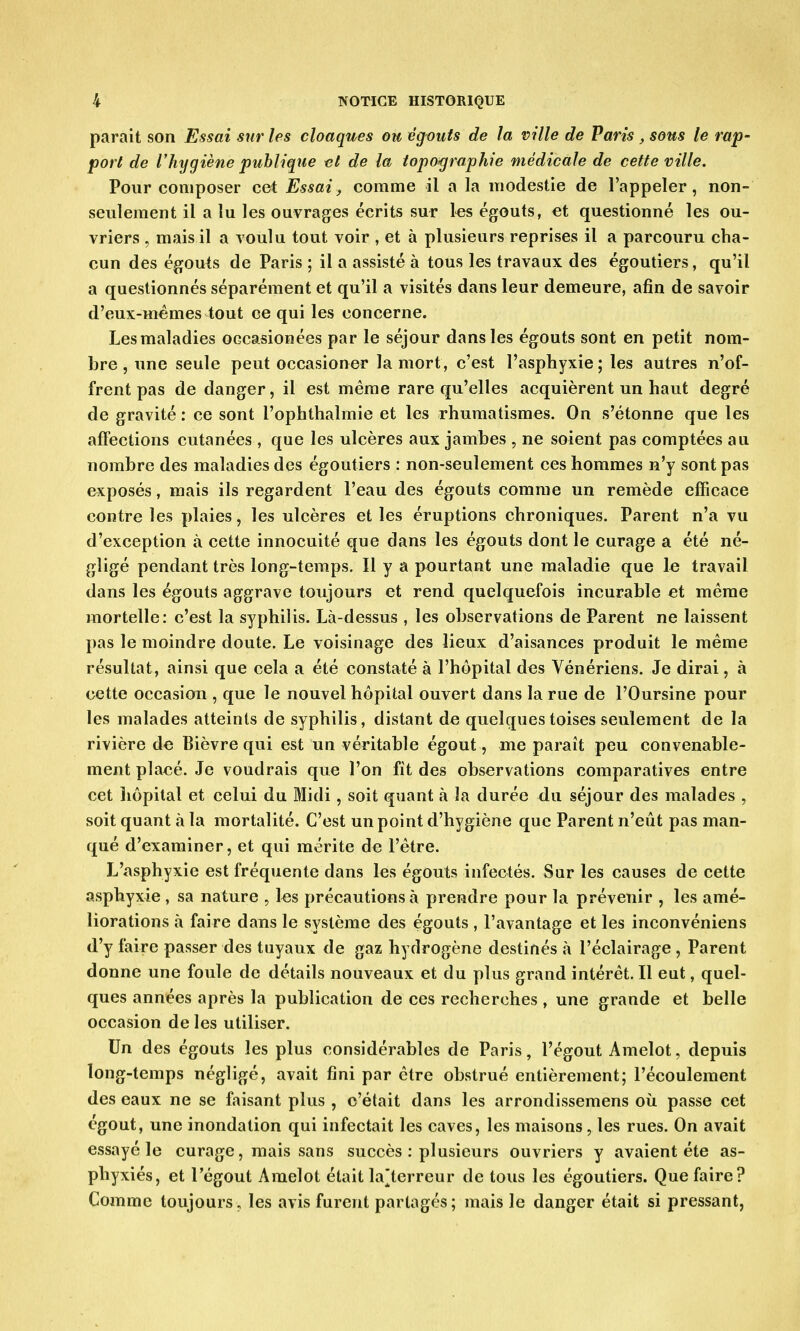 parait son Essai sur les cloaques ou égouts de la ville de Paris , sous le rap- port de l'hygiène publique et de la topographie médicale de cette ville. Pour composer cet Essai, comme il a la modestie de l'appeler, non- seulement il a tu les ouvrages écrits sur les égouts, et questionné les ou- vriers , mais il a voulu tout voir , et à plusieurs reprises il a parcouru cha- cun des égouts de Paris ; il a assisté à tous les travaux des égoutiers, qu'il a questionnés séparément et qu'il a visités dans leur demeure, afin de savoir d'eux-mêmes tout ce qui les concerne. Les maladies occasionées par le séjour dans les égouts sont en petit nom- bre , une seule peut occasioner la mort, c'est l'asphyxie; les autres n'of- frent pas de danger, il est même rare qu'elles acquièrent un haut degré de gravité : ce sont l'ophthalmie et les rhumatismes. On s'étonne que les affections cutanées , que les ulcères aux jambes , ne soient pas comptées au nombre des maladies des égoutiers : non-seulement ces hommes n'y sont pas exposés, mais ils regardent l'eau des égouts comme un remède efficace contre les plaies, les ulcères et les éruptions chroniques. Parent n'a vu d'exception à cette innocuité que dans les égouts dont le curage a été né- gligé pendant très long-temps. Il y a pourtant une maladie que le travail dans les égouts aggrave toujours et rend quelquefois incurable et même mortelle: c'est la syphilis. Là-dessus , les observations de Parent ne laissent pas le moindre doute. Le voisinage des lieux d'aisances produit le même résultat, ainsi que cela a été constaté à l'hôpital des Vénériens. Je dirai, à cette occasion , que le nouvel hôpital ouvert dans la rue de l'Oursine pour les malades atteints de syphilis, distant de quelques toises seulement de la rivière de Bièvre qui est un véritable égout, me paraît peu convenable- ment placé. Je voudrais que l'on fit des observations comparatives entre cet îiôpital et celui du Midi, soit quant à la durée du séjour des malades , soit quant à la mortalité. C'est un point d'hygiène que Parent n'eût pas man- qué d'examiner, et qui mérite de l'être. L'asphyxie est fréquente dans les égouts infectés. Sur les causes de cette asphyxie , sa nature , les précautions à prendre pour la prévenir , les amé- liorations à faire dans le système des égouts, l'avantage et les inconvéniens d'y faire passer des tuyaux de gaz hydrogène destinés à l'éclairage , Parent donne une foule de détails nouveaux et du plus grand intérêt. Il eut, quel- ques années après la publication de ces recherches , une grande et belle occasion de les utiliser. Un des égouts les plus considérables de Paris, l'égout Amelot, depuis long-temps négligé, avait fini par être obstrué entièrement; l'écoulement des eaux ne se faisant plus , c'était dans les arrondissemens où passe cet égout, une inondation qui infectait les caves, les maisons, les rues. On avait essayé le curage, mais sans succès : plusieurs ouvriers y avaient été as- phyxiés, et l'égout Amelot étaitla'terreur de tous les égoutiers. Que faire? Comme toujours, les avis furent partagés; mais le danger était si pressant,