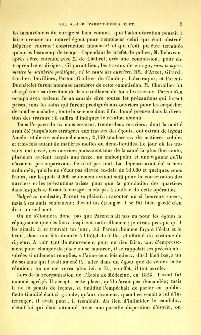 les inconvénicns du curage si bien connus, que l'administration pensait à faire creuser un nouvel égout pour remplacer celui qui était obstrué. Dépense énorme ! construction immense ! et qui n'eût pu être terminée qu'après beaucoup de temps. Cependant le préfet de police, M. Delaveau, après s'être entendu avec M. de Chabrol, créa une commission, pour en- treprendre et diriger, s'il y avait lieu, les travaux de curage, sans compro- mettre la salubrité publique, ni la santé des ouvriers. MM. d'Arcet, Girard , Cordier, Devilliers , Parton, Gaultier de Claubry , Labarraque, et Parent- Duchâtelet furent nommés membres de cette commission. M. Chevallier fut chargé sous sa direction de la surveillance de tous les travaux. Parent s'en occupa avec ardeur. Je ne saurais dire toutes les précautions qui furent prises, tous les soins qui furent prodigués aux ouvriers pour les empêcher de tomber malades, toute la science dont il fut donné preuve dans la direc- tion des travaux : il suffira d'indiquer le résultat obtenu. Dans l'espace de six mois environ, trente-deux ouvriers, dont la moitié avait été jusqu'alors étrangers aux travaux des égouts , ont extrait de légout Amelot et de ses embranchemens, 2,150 tombereaux de matières solides et trois fois autant de matières molles ou demi-liquides. Le jour où les tra- vaux ont cessé, ces ouvriers jouissaient tous de la santé la plus florissante, plusieurs avaient acquis une force, un embonpoint et une vigueur qu'ils n'avaient pas auparavant. Ce n'est pas tout. La dépense avait été si bien ordonnée, qu'elle ne s'était pas élevée au-delà de 33,000 et quelques cents francs, sur lesquels 9,000 seulement avaient suffi pour la conservation des ouvriers et les précautions prises pour que la population des quartiers dans lesquels se faisait le curage, n'eût pas à souffrir de cette opération. Malgré sa modestie, Parent se plaisait à raconter un si heureux succès, mais à ses amis seulement; devant un étranger, il se fût bien gardé d'en dire un seul mot. On ne s'étonnera donc pas que Parent n'ait pas eu pour les égouts la répugnance que ces lieux inspirent naturellement ; je dirais presque qu'il les aimait. Il se trouvait un jour, lui Parent,homme fuyant l'éclat et le bruit, dans une fête donnée à l'Hôtel-de-Ville, et affublé du costume de rigueur. A voir tant de mouvement pour ne rien faire, tant d'empresse- ment pour changer de place ou se montrer, il se rappelait ses précédentes soirées si utilement remplies. « J'aime cent fois mieux, dit-il bierî bas, à un de ses amis qui l'avait amené là , aller dans un égout que de venir à cette réunion; on ne me verra plus ici. » Et, en effet, il tint parole. Lors de la réorganisation de l'Ecole de Médecine, en 1823, Parent fut nommé agrégé. Il accepta cette place, qu'il n'avait pas demandée; mais il ne fit jamais de leçons, sa timidité l'empêchait de parler en public. Cette timidité était si grande, qu'aux examens, quand ce venait à lui d'in- terroger, il avait peur, il tremblait. Au lieu d'intimider le candidat, c'était lui qui était intimidé. Avec une pareille disposition d'esprit, on