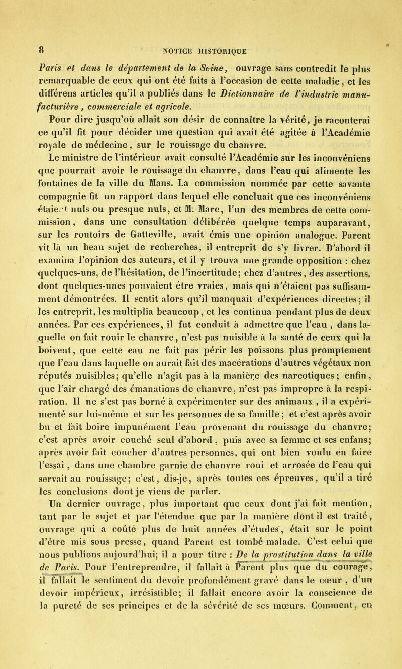 Paris et dans le département de la Seine, ouvrage sans contredit le plus remarquable de ceux qui ont été faits à l'occasion de cette maladie, et les différens articles qu'il a publiés dans le Dictionnaire de l'industrie manu- facturière , commerciale et agricole. Pour dire jusqu'où allait son désir de connaître la vérité, je raconterai ce qu'il fit pour décider une question qui avait été agitée à l'Académie royale de médecine, sur le rouissage du chanvre. Le ministre de l'intérieur avait consulté PAcadémie sur les inconvéniens que pourrait avoir le rouissage du chanvre, dans l'eau qui alimente les fontaines de la ville du Mans. La commission nommée par cette savante compagnie fit un rapport dans lequel elle concluait que ces inconvéniens étaiert nuls ou presque nuls, et M. Marc, l'un des membres de cette com- mission , dans une consultation délibérée quelque temps auparavant, sur les routoirs de Gatteville, avait émis une opinion analogue. Parent vit là un beau sujet de recherches, il entreprit de s'y livrer. D'abord il examina l'opinion des auteurs, et il y trouva une grande opposition : chez quelques-uns, de l'hésitation, de l'incertitude; chez d'autres , des assertions, dont quelques-unes pouvaient être vraies, mais qui n'étaient pas suffisam- ment démontrées. Il sentit alors qu'il manquait d'expériences directes; il les entreprit, les multiplia beaucoup, et les continua pendant plus de deux années. Par ces expériences, il fut conduit à admettre que l'eau , dans la- quelle on fait rouir le chanvre, n'est pas nuisible à la santé de ceux qui la boivent, que cette eau ne fait pas périr les poissons plus promptement que l'eau dans laquelle on aurait fait des macérations d'autres végétaux non réputés nuisibles; qu'elle n'agit pas à la manière des narcotiques; enfin, que l'air chargé des émanations de chanvre, n'est pas impropre à la respi- ration. 11 ne s'est pas borné à expérimenter sur des animaux , il a expéri- menté sur lui-même et sur les personnes de sa famille; et c'est après avoir bu et fait boire impunément l'eau provenant du rouissage du chanvre; c'est après avoir couché seul d'abord, puis avec sa femme et ses enfans; après avoir fait coucher d'autres personnes, qui ont bien voulu en faire l'essai, dans une chambre garnie de chanvre roui et arrosée de l'eau qui servait au rouissage; c'est, dis-je, après toutes ces épreuves, qu'il a tiré les conclusions dont je viens de parler. Un dernier ouvrage, plus important que ceux dont j'ai fait mention, tant par le sujet et par l'étendue que par la manière dont il est traité, ouvrage qui a coûté plus de huit années d'études, était sur le point d'être mis sous presse, quand Parent est tombé malade. C'est celui que nous publions aujourd'hui; il a pour titre : De la prostitution dans la ville de Paris. Pour l'entreprendre, il fallait à Parent plus que du courage, il fallait le sentiment du devoir profondément gravé dans le cœur , d'un devoir impérieux, irrésistible; il fallait encore avoir la conscience de la pureté de ses principes et de la sévérité de ses mœurs. Comment, en