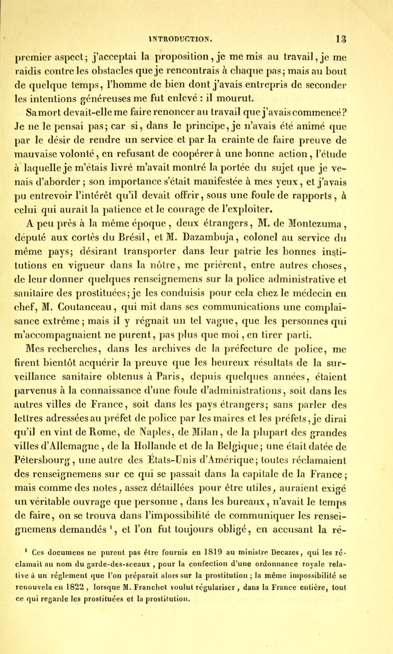 premier aspect ; j'acceptai la proposition, je me mis au travail, je me raidis contre les obstacles que je rencontrais à chaque pas; mais au bout de quelque temps, l'homme de bien dont j'avais entrepris de seconder les intentions généreuses me fut enlevé : il mourut. Sa mort devait-elle me faire renoncer au travail que j'avais commencé? Je ne le pensai pas; car si, dans le principe, je n'avais été animé que par le désir de rendre un service et par la crainte de faire preuve de mauvaise volonté, en refusant de coopérer à une bonne action, l'étude à laquelle je m'étais livré m'avait montré la portée du sujet que je ve- nais d'aborder ; son importance s'était manifestée à mes yeux, et j'avais pu entrevoir l'intérêt qu'il devait offrir, sous une foule de rapports, à celui qui aurait la patience et le courage de l'exploiter. A peu près à la même époque , deux étrangers, M. de Montezuma, député aux cortès du Brésil, et M. Dazambuja, colonel au service du même pays; désirant transporter dans leur patrie les bonnes insti- tutions en vigueur dans la nôtre, me prièrent, entre autres choses, de leur donner quelques renseignemens sur la police administrative et sanitaire des prostituées; je les conduisis pour cela chez le médecin en chef, M. Coutanceau, qui mit dans ses communications une complai- sance extrême; mais il y régnait un tel vague, que les personnes qui m'accompagnaient ne purent, pas plus que moi, en tirer parti. Mes recherches, dans les archives de la préfecture de police, me firent bientôt acquérir la preuve que les heureux résultats de la sur- veillance sanitaire obtenus à Paris, depuis quelques années, étaient parvenus à la connaissance d'une foule d'administrations, soit dans les autres villes de France, soit dans les pays étrangers; sans parler des lettres adressées au préfet de police par les maires et les préfets, je dirai qu'il en vint de Rome, de Naples, de Milan, de la plupart des grandes villes d'Allemagne , de la Hollande et de la Belgique; une était datée de Pétersbourg, une autre des Etats-Unis d'Amérique; toutes réclamaient des renseignemens sur ce qui se passait dans la capitale de la France ; mais comme des notes, assez détaillées pour être utiles, auraient exigé un véritable ouvrage que personne , dans les bureaux, n'avait le temps de faire, on se trouva dans l'impossibilité de communiquer les rensei- gnemens demandés 1, et l'on fut toujours obligé, en accusant la ré- 1 Ces documens ne purent pas être fournis en 1819 au ministre Decazes, qui les ré- clamait au nom du garde-des-sceaux , pour la confection d'une ordonnance royale rela- tive à un règlement que l'on préparait alors sur la prostitution ; la même impossibilité se renouvela en 1822 , lorsque M. Franchet voulut régulariser , dans la France entière, tout ce qui regarde les prostituées et la prostitution.