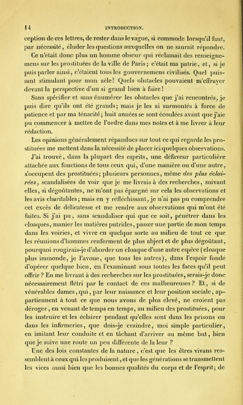 ception de ces lettres, de rester dans le vague, si commode lorsqu'il faut, par nécessité, éluder les questions auxquelles on ne saurait répondre. Ce n'était donc plus un homme obscur qui réclamait des renseigne- mens sur les prostituées de la ville de Paris ; c'était ma patrie, et, si je puis parler ainsi, c'étaient tous les gouvernemens civilisés. Quel puis- sant stimulant pour mon zèle! Quels obstacles pouvaient m'effrayer devant la perspective d'un si grand bien à faire ! Sans spécifier et sans énumérer les obstacles que j'ai rencontrés, je puis dire qu'ils ont été grands; mais je les ai surmontés à force de patience et par ma ténacité; huit années se sont écoulées avant que j'aie pu commencer à mettre de l'ordre dans mes notes et à me livrer à leur rédaction. Les opinions généralement répandues sur tout ce qui regarde les pro- stituées me mettent dans la nécessité de placer ici quelques observations. J'ai trouvé, dans la plupart des esprits, une défaveur particulière attachée aux fonctions de tous ceux qui, d'une manière ou d'une autre, ^'occupent des prostituées; plusieurs personnes, même des 'plus éclai- rées, scandalisées de voir que je me livrais à des recherches, suivant elles, si dégoûtantes, ne m'ont pas épargné sur cela les observations et les avis charitables ; mais en y réfléchissant, je n'ai pas pu comprendre cet excès de délicatesse et me rendre aux observations qui m'ont été faites. Si j'ai pu, sans scandaliser qui que ce soit, pénétrer dans les cloaques, manier les matières putrides, passer une partie de mon temps dans les voiries, et vivre en quelque sorte au milieu de tout ce que les réunions d'hommes renferment de plus abject et de plus dégoûtant, pourquoi rougirais-jed'aborder un cloaque d'une autre espèce (cloaque plus immonde, je l'avoue, que tous les autres), dans l'espoir fondé d'opérer quelque bien, en l'examinant sous toutes les faces qu'il peut offrir ? En me livrant à des recherches sur les prostituées, serais-je doue nécessairement flétri par le contact de ces malheureuses ? Et, si de vénérables dames, qui, par leur naissance et leur position sociale, ap- partiennent à tout ce que nous avons de plus élevé, ne croient pas déroger , en venant de temps en temps, au milieu des prostituées, pour les instruire et les éclairer pendant qu'elles sont dans les prisons ou dans les infirmeries, que dois-je craindre, moi simple particulier, en imitant leur conduite et en tâchant d'arriver au même but, bien que je suive une route un peu différente de la leur ? Une des lois constantes de la nature , c'est que les êtres vivans res- semblent à ceux qui les produisent, et que les générations se transmettent les vices aussi bien que les bonnes qualités du corps et de l'esprit; de