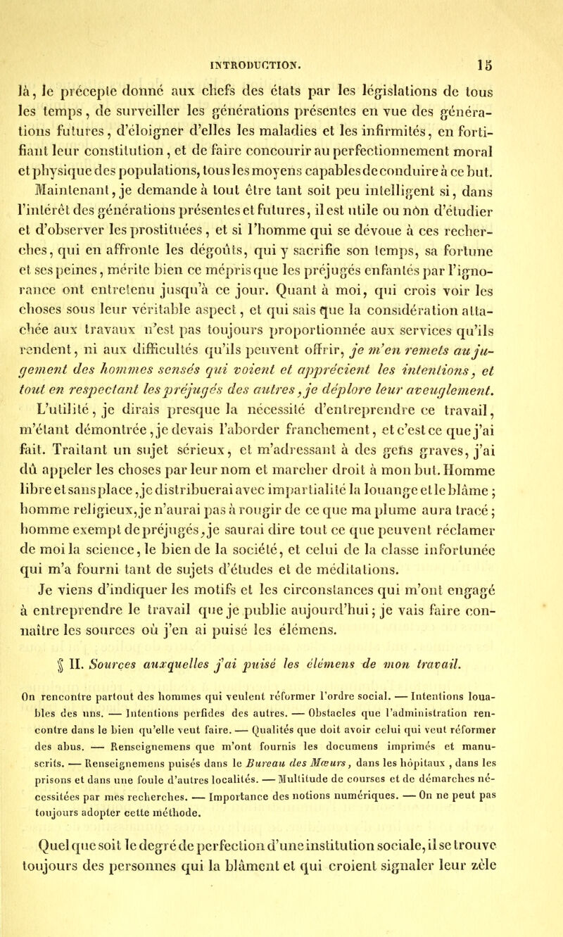 là, le précepte donné aux chefs des états par les législations de tous les temps, de surveiller les générations présentes en vue des généra- tions futures, d'éloigner d'elles les maladies et les infirmités, en forti- fiant leur constitution, et de faire concourir au perfectionnement moral et physique des populations, tous les moyens capables de conduire à ce but. Maintenant, je demande à tout être tant soit peu intelligent si, dans l'intérêt des générations présentes et futures, il est utile ou non d'étudier et d'observer les prostituées , et si l'homme qui se dévoue à ces recher- ches, qui en affronte les dégoûts, qui y sacrifie son temps, sa fortune et ses peines, mérite bien ce mépris que les préjugés enfantés par l'igno- rance ont entretenu jusqu'à ce jour. Quant à moi, qui crois voir les choses sous leur véritable aspect, et qui sais que la considération atta- chée aux travaux n'est pas toujours proportionnée aux services qu'ils rendent, ni aux difficultés qu'ils peuvent offrir, je m'en remets au ju- gement des hommes sensés qui voient et apprécient les intentions, et tout en respectant les préjugés des autres, je déplore leur aveuglement. L'utilité, je dirais presque la nécessité d'entreprendre ce travail, m'élant démontrée, je devais l'aborder franchement, et c'est ce que j'ai fait. Traitant un sujet sérieux, et m'adressant à des gens graves, j'ai dû appeler les choses par leur nom et marcher droit à mon but. Homme libre et sans place Redistribuerai avec impartialité la louange et le blâme ; homme religieux, je n'aurai pas à rougir de ce que ma plume aura tracé ; homme exempt de préjugés ^ je saurai dire tout ce que peuvent réclamer de moi la science, le bien de la société, et celui de la classe infortunée qui m'a fourni tant de sujets d'études et de méditations. Je viens d'indiquer les motifs et les circonstances qui m'ont engagé à entreprendre le travail que je publie aujourd'hui; je vais faire con- naître les sources où j'en ai puisé les élémens. \ II. Sources auxquelles j'ai puisé les élémens de mon travail. On rencontre partout des hommes qui veulent réformer l'ordre social. — Intentions loua- bles des uns. — Intentions perfides des autres. — Obstacles que l'administration ren- contre dans le bien qu'elle veut faire. — Qualités que doit avoir celui qui veut réformer des abus. — Renseignemens que m'ont fournis les documens imprimés et manu- scrits. — Renseignemens puisés dans le Bureau des Mœurs, dans les hôpitaux , dans les prisons et dans une foule d'autres localités. —Multitude de courses et de démarches né- cessitées par mes recherches. — Importance des notions numériques. — On ne peut pas toujours adopter cette méthode. Quel que soit le degré de perfection d'une institution sociale, il se trouve toujours des personnes qui la blâment et qui croient signaler leur zèle