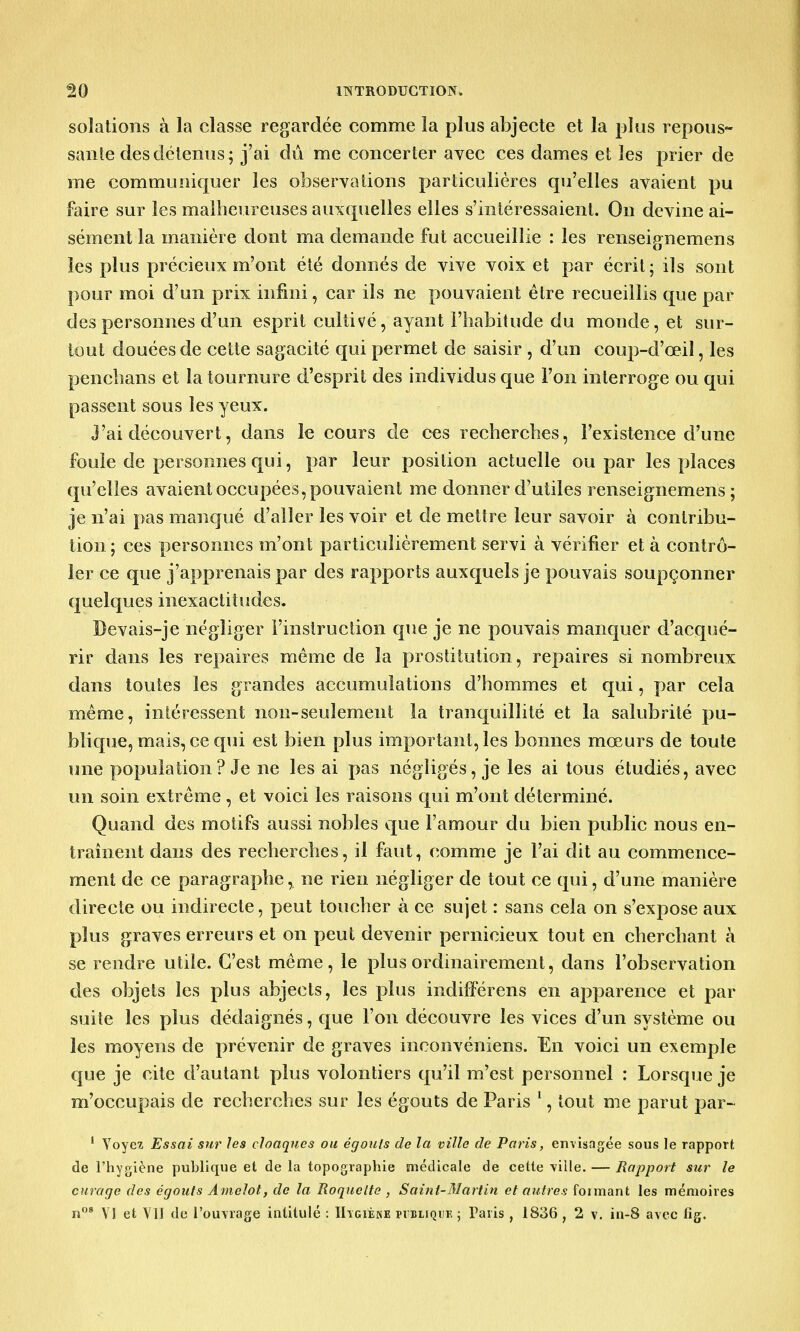 soîations à la classe regardée comme la plus abjecte et la plus repous- sante des détenus; j'ai dû me concerter avec ces dames et les prier de me communiquer les observations particulières qu'elles avaient pu faire sur les malheureuses auxquelles elles s'intéressaient. On devine ai- sément la manière dont ma demande fut accueillie : les renseignemens les plus précieux m'ont été donnés de vive voix et par écrit; ils sont pour moi d'un prix infini, car ils ne pouvaient être recueillis que par des personnes d'un esprit cultivé, ayant l'habitude du monde, et sur- tout douées de cette sagacité qui permet de saisir , d'un coup-d'œil, les penchans et la tournure d'esprit des individus que l'on interroge ou qui passent sous les yeux. J'ai découvert, dans le cours de ces recherches, l'existence d'une foule de personnes qui, par leur position actuelle ou par les places qu'elles avaient occupées,pouvaient me donner d'utiles renseignemens ; je n'ai pas manqué d'aller les voir et de mettre leur savoir à contribu- tion; ces personnes m'ont particulièrement servi à vérifier et à contrô- ler ce que j'apprenais par des rapports auxquels je pouvais soupçonner quelques inexactitudes. Devais-je négliger l'instruction que je ne pouvais manquer d'acqué- rir dans les repaires même de la prostitution, repaires si nombreux dans toutes les grandes accumulations d'hommes et qui, par cela même, intéressent non-seulement la tranquillité et la salubrité pu- blique, mais, ce qui est bien plus important, les bonnes mœurs de toute une population ? Je ne les ai pas négligés, je les ai tous étudiés, avec un soin extrême , et voici les raisons qui m'ont déterminé. Quand des motifs aussi nobles que l'amour du bien public nous en- traînent dans des recherches, il faut, comme je l'ai dit au commence- ment de ce paragraphe, ne rien négliger de tout ce qui, d'une manière directe ou indirecte, peut toucher à ce sujet : sans cela on s'expose aux plus graves erreurs et on peut devenir pernicieux tout en cherchant à se rendre utile. C'est même, le plus ordinairement, dans l'observation des objets les plus abjects, les plus indifférens en apparence et par suite les plus dédaignés, que l'on découvre les vices d'un système ou les moyens de prévenir de graves inconvéniens. En voici un exemple que je cite d'autant plus volontiers qu'il m'est personnel : Lorsque je m'occupais de recherches sur les égouts de Paris 1, tout me parut par- 1 Voyez Essai sur les cloaques ou ègouts de la ville de Paris, envisagée sous le rapport de l'hygiène publique et de la topographie médicale de cette ville. — Rapport sur le curage des égouts Amclot, de la Roquette , Saint-Martin et autres foimant les mémoires n08 VI et VU de l'ouvrage intitulé : Higiène publique ; Paris , 1836 , 2 v. in-8 avec lig.