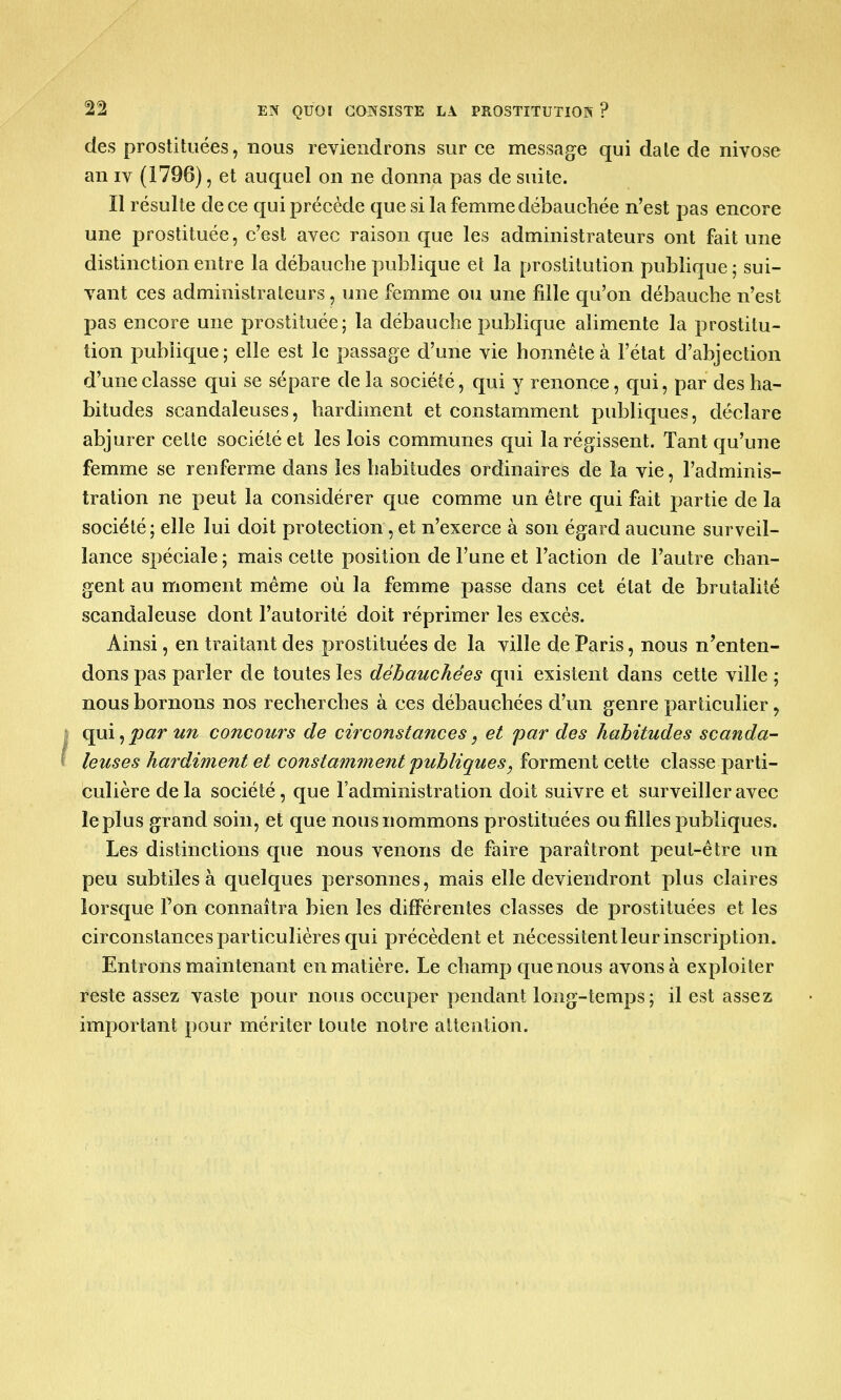 22 EN QUOI CONSISTE LA PROSTITUTION ? des prostituées, nous reviendrons sur ce message qui date de nivose an iv (1796), et auquel on ne donna pas de suite. Il résulte de ce qui précède que si la femme débauchée n'est pas encore une prostituée, c'est avec raison que les administrateurs ont fait une distinction entre la débauche publique et la prostitution publique ; sui- vant ces administrateurs, une femme ou une fille qu'on débauche n'est pas encore une prostituée; la débauche publique alimente la prostitu- tion publique; elle est le passage d'une vie honnête à l'état d'abjection d'une classe qui se sépare de la société, qui y renonce, qui, par des ha- bitudes scandaleuses, hardiment et constamment publiques, déclare abjurer cette société et les lois communes qui la régissent. Tant qu'une femme se renferme dans les habitudes ordinaires de la vie, l'adminis- tration ne peut la considérer que comme un être qui fait partie de la société; elle lui doit protection , et n'exerce à son égard aucune surveil- lance spéciale ; mais cette position de l'une et l'action de l'autre chan- gent au moment même où la femme passe dans cet état de brutalité scandaleuse dont l'autorité doit réprimer les excès. Ainsi, en traitant des prostituées de la ville de Paris, nous n'enten- dons pas parler de toutes les débauchées qui existent dans cette ville ; nous bornons nos recherches à ces débauchées d'un genre particulier, qui,par un concours de circonstances, et par des habitudes scanda- leuses hardiment et constamment publiques, forment cette classe parti- culière delà société, que l'administration doit suivre et surveiller avec le plus grand soin, et que nous nommons prostituées ou filles publiques. Les distinctions que nous venons de faire paraîtront peut-être un peu subtiles à quelques personnes, mais elle deviendront plus claires lorsque Ton connaîtra bien les différentes classes de prostituées et les circonstances particulières qui précèdent et nécessitent leur inscription. Entrons maintenant en matière. Le champ que nous avons à exploiter reste assez vaste pour nous occuper pendant long-temps; il est assez important pour mériter toute notre attention.