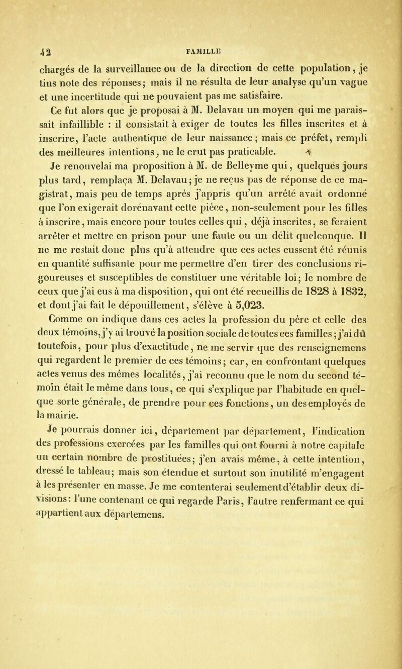 chargés de la surveillance ou de la direction de cette population,' je tins note des réponses ; mais il ne résulta de leur analyse qu'un vague et une incertitude qui ne pouvaient pas me satisfaire. Ce fut alors que je proposai à M. Delavau un moyen qui me parais- sait infaillible : il consistait à exiger de toutes les filles inscrites et à inscrire, l'acte authentique de leur naissance; mais ce préfet, rempli des meilleures intentions 9 ne le crut pas praticable. A Je renouvelai ma proposition à M. de Belleyme qui, quelques jours plus tard, remplaça M. Delavau; je ne reçus pas de réponse de ce ma- gistrat, mais peu de temps après j'appris qu'un arrêté avait ordonné que l'on exigerait dorénavant cette pièce, non-seulement pour les filles à inscrire, mais encore pour toutes celles qui, déjà inscrites, se feraient arrêter et mettre en prison pour une faute ou un délit quelconque. Il ne me restait donc plus qu'à attendre que ces actes eussent été réunis en quantité suffisante pour me permettre d'en tirer des conclusions ri- goureuses et susceptibles de constituer une véritable loi; le nombre de ceux que j'ai eus à ma disposition, qui ont été recueillis de 1828 à 1832, et dont j'ai fait le dépouillement, s'élève à 5,023. Comme on indique dans ces actes la profession du père et celle des deux témoins, j'y ai trouvé la position sociale de toutes ces familles ; j'ai dû toutefois, pour plus d'exactitude, ne me servir que des renseignemens qui regardent le premier de ces témoins; car, en confrontant quelques actes venus des mêmes localités, j'ai reconnu que le nom du second té- moin était le même dans tous, ce qui s'explique par l'habitude en quel- que sorte générale, de prendre pour ces fonctions, un des employés de la mairie. Je pourrais donner ici, département par département, l'indication des professions exercées par les familles qui ont fourni à notre capitale un certain nombre de prostituées; j'en avais même, à cette intention, dressé le tableau; mais son étendue et surtout son inutilité m'engagent à les présenter en masse. Je me contenterai seulement d'établir deux di- visions: l'une contenant ce qui regarde Paris, l'autre renfermant ce qui appartient aux départemens.