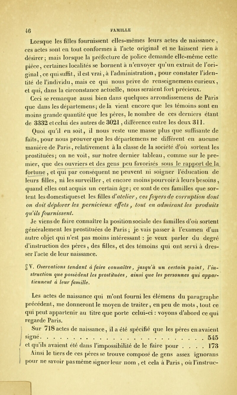 Lorsque les filles fournissent elles-mêmes leurs actes de naissance , ces actes sont en tout conformes à l'acte original et ne laissent rien à désirer ; mais lorsque la préfecture de police demande elle-même cette pièce, certaines localités se bornent à n'envoyer qu'un extrait de l'ori- ginal , ce qui suffit, il est vrai, à l'administration, pour constater l'iden- tité de l'individu, mais ce qui nous prive de renseignemens curieux, et qui, dans la circonstance actuelle, nous seraient fort précieux. Ceci se remarque aussi bien dans quelques arrondissemens de Paris que dans les départemens; delà vient encore que les témoins sont en moins grande quantité que les pères, le nombre de ces derniers étant de 3332 et celui des autres de 3021, différence entre les deux 311. Quoi qu'il en soit, il nous reste une masse plus que suffisante de faits, pour nous prouver que les déparlemens ne diffèrent en aucune manière de Paris, relativement à la classe de la société d'où sortent les prostituées ; on ne voit, sur notre dernier tableau, comme sur le pre- mier, que des ouvriers et des gens peu favorisés sous le rapport de la fortune , et qui par conséquent ne peuvent ni soigner l'éducation de leurs filles, ni les surveiller, et encore moins pourvoir à leurs besoins , quand elles ont acquis un certain âge ; ce sont de ces familles que sor- tent les domestiques et les filles d'atelier, ces foyers de corruption dont on doit déplorer les pernicieux effets} tout en admirant les produits qu'ils fournissent. Je viens de faire connaître la position sociale des familles d'où sortent généralement les prostituées de Paris ; je vais passer à l'examen d'un autre objet qui n'est pas moins intéressant : je veux parler du degré d'instruction des pères, des filles, et des témoins qui ont servi à dres- ser l'acte de leur naissance. JV. Oservations tendant à faire connaître, jusqu'à un certain point, l'in- struction que possèdent les prostituées, ainsi que les personnes qui appar- tiennent à leur famille. Les actes de naissance qui m'ont fourni les élémens du paragraphe précédent, me donneront le moyen de traiter, en peu de mots , tout ce qui peut appartenir au titre que porte celui-ci : voyons d'abord ce qui regarde Paris. Sur 718 actes de naissance, il a été spécifié que les pères en avaient signé 545 et qu'ils avaient été dans l'impossibilité de le faire pour .... 173 Ainsi le tiers de ces pères se trouve composé de gens assez ignorans pour ne savoir pas même signer leur nom , et cela a Paris , où Finstruc-