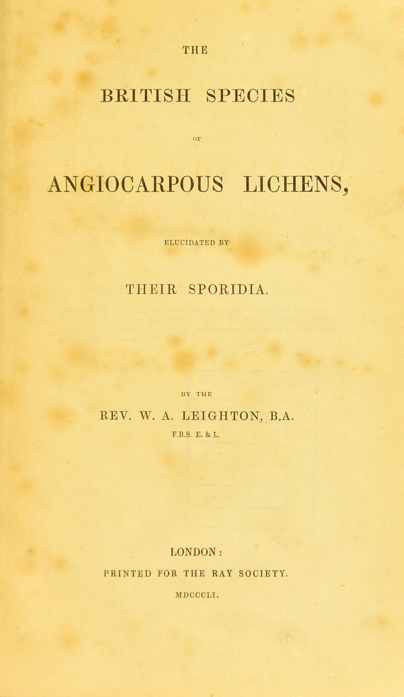 BRITISH SPECIES OP ANGIOCARPOUS LICHENS, ELUCIDATED BY THEIR SPORIDIA. MY THE REV. W. A. LEIGHTON, B.A. F.B.S. E. & L. PRINTED LONDON: FOR THE RAY MDCCCLI. SOCIETY.