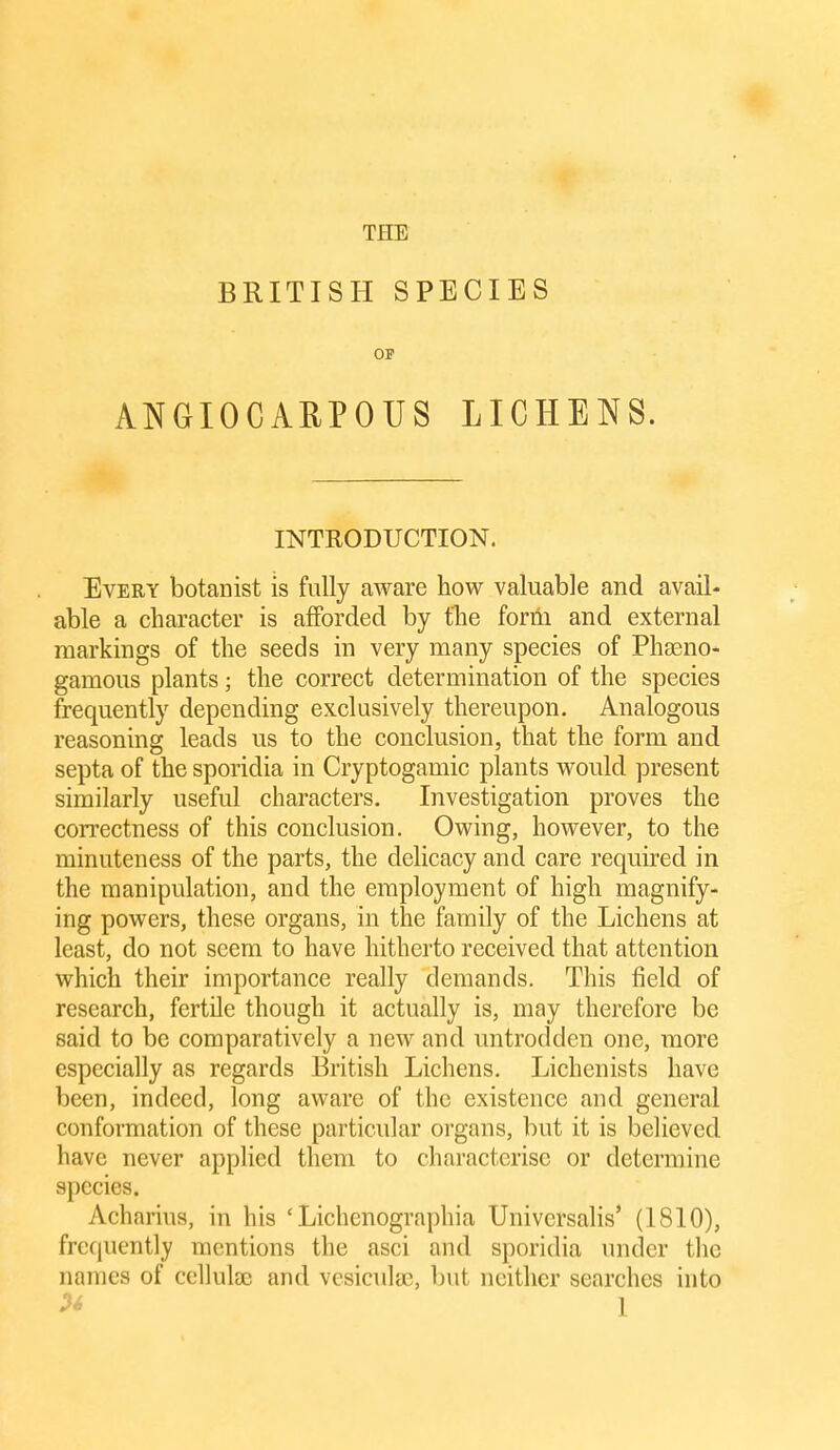 BRITISH SPECIES OP ANGIOCARPOUS LICHENS. INTRODUCTION. Every botanist is fully aAvare how valuable and avail- able a character is afforded by the form and external markings of the seeds in very many species of Phseno- gamous plants; the correct determination of the species frequently depending exclusively thereupon. Analogous reasoning leads us to the conclusion, that the form and septa of the sporidia in Cryptogamic plants would present similarly useful characters. Investigation proves the correctness of this conclusion. Owing, however, to the minuteness of the parts, the delicacy and care required in the manipulation, and the employment of high magnify- ing powers, these organs, in the family of the Lichens at least, do not seem to have hitherto received that attention which their importance really demands. This field of research, fertile though it actually is, may therefore be said to be comparatively a new and untrodden one, more especially as regards British Lichens, Lichenists have been, indeed, long aware of the existence and general conformation of these particular organs, but it is believed have never applied them to characterise or determine species. Acharius, in his ' Lichenographia Universalis' (1810), frequently mentions the asci and sporidia under the names of cellulae and vesiculas, but neither searches into