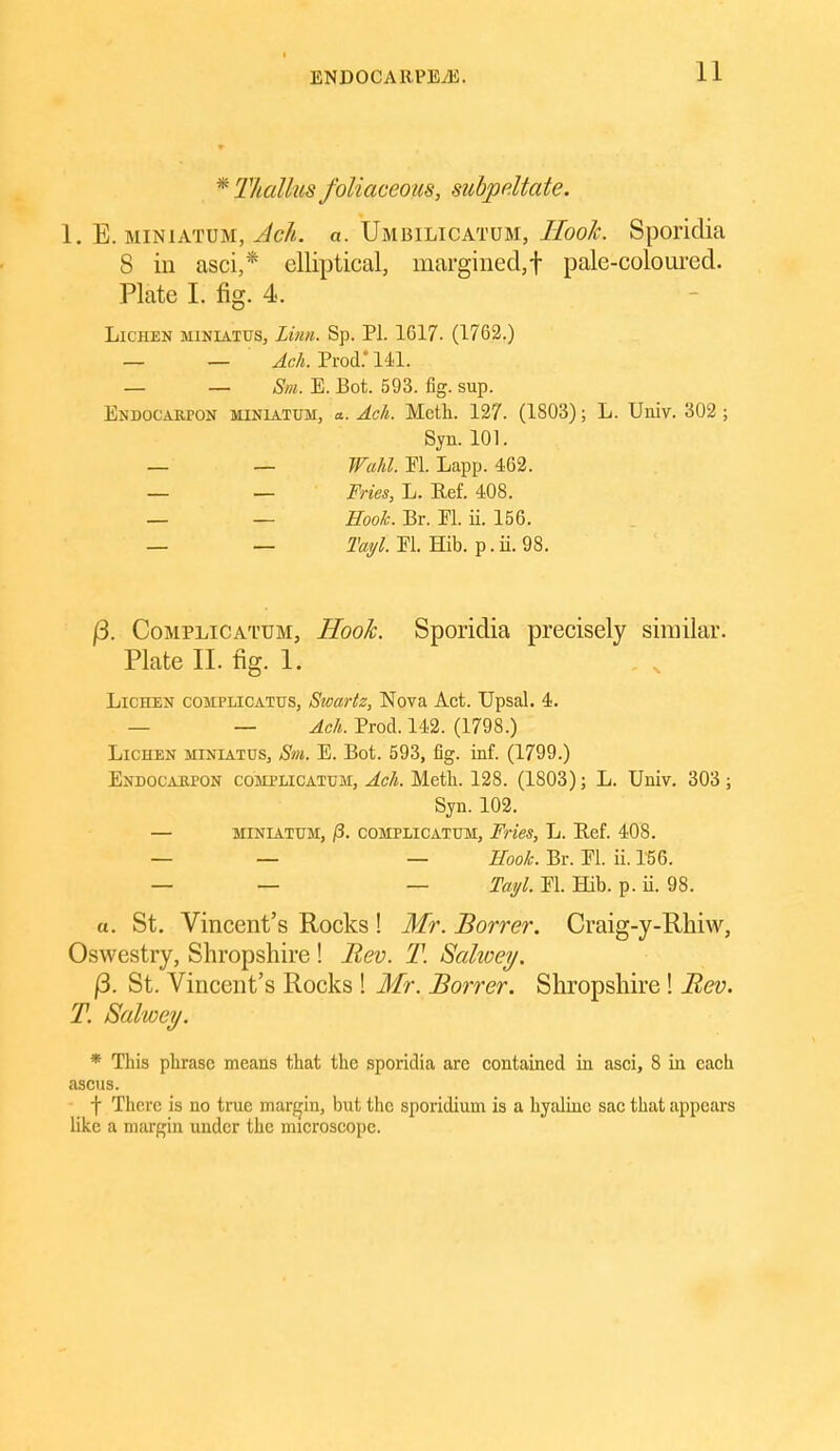 * I'hallus foliaceous, subpdtate. 1. E. MiNiATUM, Ach. a. Umbilicatum, IIoo/c. SporicUa 8 in asci,* elliptical, margined,! pale-coloui^ed. Plate 1. fig. 4. Lichen miniatus. Linn. Sp. PI. 1617. (1762.) — — Ack Trod: Ul. — — Sm. E. Bot. 593. fig. sup. Endocarpon MINIATUM, a. Ach. Mctli. 127. (1803); L. Univ. 302 ; Syn. 101. _ _ Wahl. El. Lapp. 462. — — Fries, L. Ref. 408. _ _ Eook. Br. Fl. ii. 156. — — El. Hib. p.ii.98. |3. CoMPLiCATUM, Hooh. Sporidia precisely similar. Plate II. fig. 1. Lichen complicattjs, Swartz, Nova Act. Upsal. 4. — — Ach. Prod. 142. (1798.) Lichen miniatus, Sm. E. Bot. 593, fig. inf. (1799.) Endocarpon complicatum, Ach. Meth. 128. (1803); L. Univ. 303 ; Syn. 102. — MINIATUM, i3. complicatum. Fries, L. Ref. 408. — — — Hook. Br. El. ii. 156. — — — Tai/l. El. Hib. p. ii. 98. a. St. Vincent's Rocks ! Mr. Borrer. Craig-y-Rhiw, Oswestry, Shropshire! JRev. T. Salwey. |3. St. Vincent's Rocks ! Mr. Borrer. Shropshire! Bev. T. Salwey. * This phrase means that the sporidia are contained in asci, 8 in each ascus. f There is no true margin, but the sporidium is a hyaline sae that appears like a margin under the microscope.