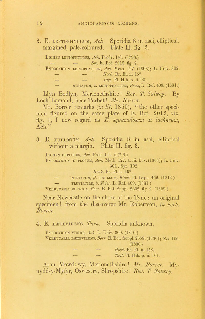 2. E. LEPTOPHYLLUM, Ach. Spoiidia 8 in asci, elliptical, margined, pale-coloured. Plate II. fig. 2. Lichen leptophylltjs, Ach. Prodr. 141. (1798.) — — Sm. E. Bot. 2012. fig. 2. Endocakpon LEPTOPnYLLXJM, Ach. Meth. 127. (1803); L. Univ. 302. — — ZToo/^. Br. El. ii. 157. — — Tai/l. El. Hib. p. ii. 99. — MiNiATUM, c. LEPTOPHYLLUM, Fnes,li. Hcf. 408. (1831.) Llyn Bodlyn, Merionethshire! Bev. T. Salwey. By Loch Lomond, near Tarbet! Mr. Borrer. Mr. Borrer remarks (m lit. 1850), the other speci- men figm-ed on the same plate of E. Bot, 2012, viz. fig. 1, I now regard as E. squamulosum or lachneum, Ach. 3. E. EUPLOCUM, Ach. Sporidia 8 in asci, elliptical without a margin. Plate 11. fig. 3. Lichen euplocus, Ach. Prod. 141. (1798.) Endocaiipon EUPLOCUM, Ach. Meth. 127. t. iii. f. iv. (1803); L. Univ. 301; Syn. 102. Eooh. Br. El. ii. 157. — MINIATUM, /3. pusiLLUM, Wuhl. El. Lapp. 462. (1812.) — ELUYIATILE, b. Frics, L. E.ef. 409. (1831.) Vebhucakia euploca, Borr. E. Bot. Suppl. 2G02, fig. 2. (1829.) Near Newcastle on the shore of the Tyne; an original specimen! from the discoverer Mr. Robertson, in herb. Borrer. 4. E. LiETEViRENS, Tum. Sporidia unknown. Endocaepon vmiDE, Ach. L. Univ. 300. (1810.) Vebbucajila l^teviuens, Borr. E. Bot. Suppl. 2658. (1830); Spi. 100. (1830.) — — Book. Br. El. ii. 158. — — Tayl. El. Hib. p. ii. 101. Aran Mowddwy, Merionethshii'e! Mr. Borrer. My- nydd-y-Myfyr, Oswestry, Shropshii'e! Bev. T. 8alwey.