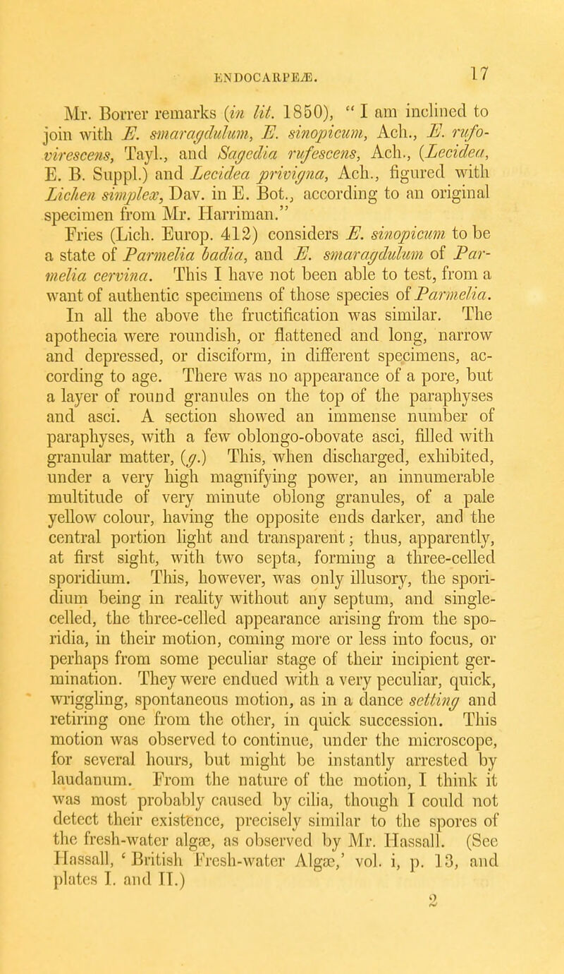 Mr. Borrer remarks (in lit. 1850),  I am inclined to join with U. s^naragcMim, B. sinopicim, Ach., E. riifo- virescens, Tayl., and Sagedia rufescens, Acli., {Lecidea, E. B. Snppl.) and Lecidea privigna, Ach., figured with Lichen simplex, Dav. in E. Bot., according to an original specimen from Mr. Harriman, Fries (Licli. Europ. 412) considers E. sinopicum to be a state of Parmelia badia, and E. smaragdulimi of JPar- melia cervina. This I have not been able to test, from a want of authentic specimens of those species oiParmelia. In all the above the fructification was similar. The apothecia were roundish, or flattened and long, narrow and depressed, or disciform, in difierent specimens, ac- cording to age. There was no appearance of a pore, but a layer of round granules on the top of the paraphyses and asci. A section showed an immense number of paraphyses, with a few oblongo-obovate asci, filled with granular matter, {g) This, when discharged, exhibited, under a very high magnifying power, an innumerable multitude of very minute oblong granules, of a pale yellow colour, having the opposite ends darker, and the central portion light and transparent; thus, apparently, at first sight, with two septa, forming a three-celled sporidium. This, however, was only illusory, the spori- dium being in reality without any septum, and single- celled, the three-celled appearance arising from the spo- ridia, in their motion, coming more or less into focus, or perhaps from some peculiar stage of their incipient ger- mination. They were endued with a very peculiar, quick, wriggling, spontaneous motion, as in a dance setting and retiring one from the other, in quick succession. This motion was observed to continue, under the microscope, for several hours, but might be instantly arrested by laudanum. From the nature of the motion, I think it was most probably caused by cilia, though I could not detect their existence, precisely similar to the spores of the fresh-water algge, as observed by Mr. Hassall. (See Hassall, 'British Fresh-water Algee,' vol. i, p. 13, and plates I. and 11.) 2