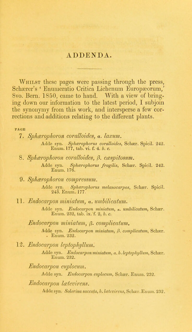 ADDENDA. Whilst these pages were passing through the press, Scheerer's ' Enuiueratio Critica Lichenum Eiiropseorum/ 8vo. Bern. 1850, came to hand. With a view of bring- ing down our information to the latest period, I subjoin the synonymy from this work, and intersperse a few cor- rections and additions relating to the different plants. PAGE 7. SplicBrophoron coralloides, a. laxuvi. Adde syn. Spharophorus coralloides, Scbaer. Spicil. 242. Enum. 177, tab. vi. f. 4. b. c. 8. SphcBrojphoron coralloides, (i. ccsspitosum. Adde syn. Sphcerophorus fragilis, Schser. Spicil. 242. Enum. 176. 9. Sp/iarop/ioron compressum. Adde syn. Sphceropliorus melanocarpos, Schaer. Spicil. 243. Enum. 177. 11. Endocarpon miniatum, a.imhilicatum. Adde syn. Endocarpon miniatum, a, umbilicatum, Schar. Enum. 232, tab. ix. f. 2, b. c. Endocarpon miniatum, (3. complicatum. Adde syn. Endocarpon miniatum, p. complicatum, Schajr. . Enum. 232. 12. Endocarpon leptophjllum. Adde syn. Endocarpon miniatum, a. b. Icptophyllum, Schasr. Enum. 232. Endocarpon euplocum. Adde syn. Endocarpon euplocum, Scliter. Enum. 232. Endocarpon Icetevirens. Adde syn. Solorina saccata, b. Icetevirens, SchiL-i'. Enum. 232.