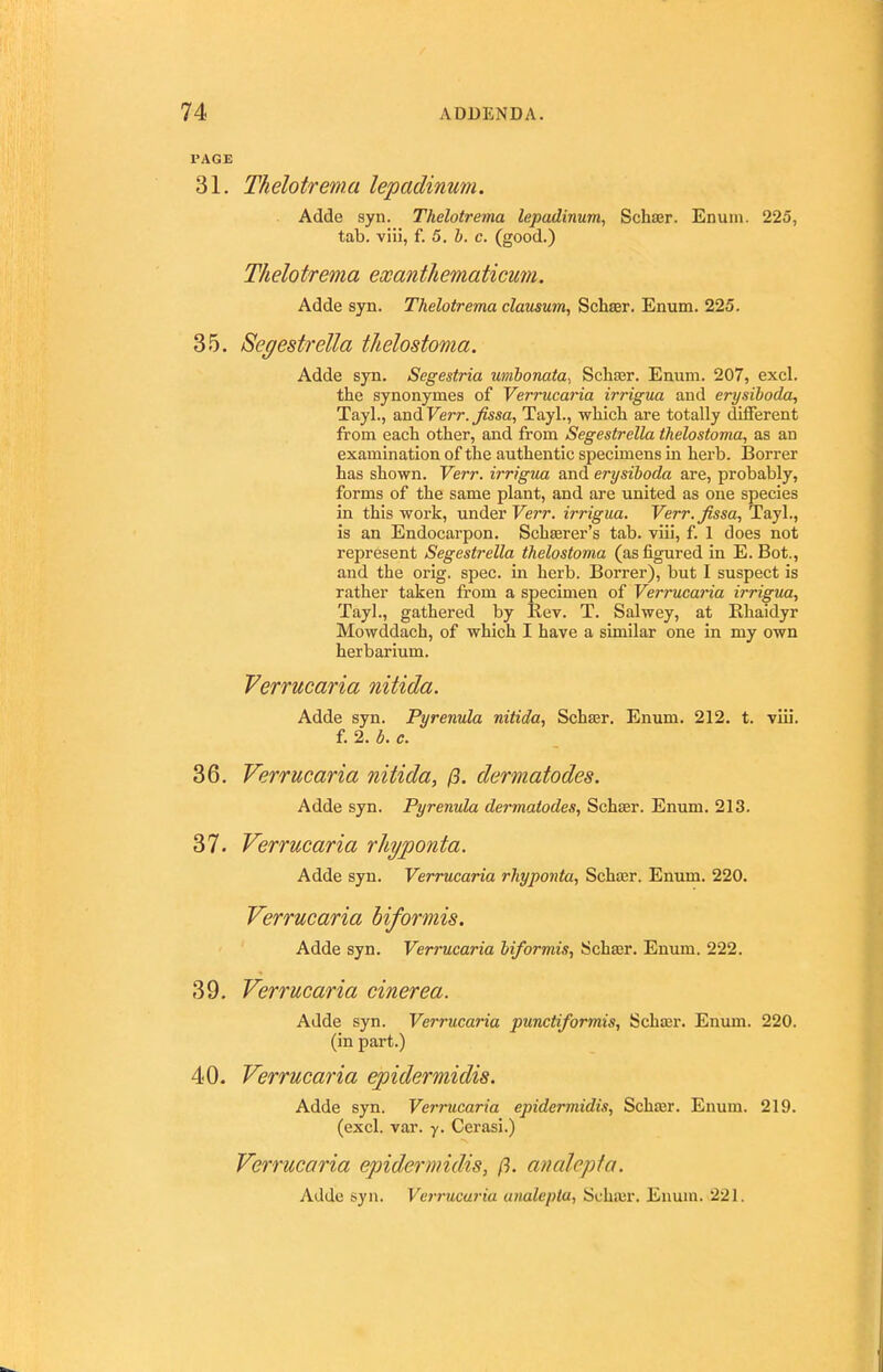 PAGE 31. Thelotrema lepadinwn. Adde syn. Thelotrema lepadinum, Schser. Enuin. 225, tab. viii, t. 5. b. c. (good.) Thelotrema exanthematicum. Adde syn. Thelotrema clausum, Schser. Enum. 225. 35. Segestrella thelostoma. Adde syn. Segestria umbonata^ Scliasr. Enum. 207, excl. the synonymes of Verrucaria irrigua and erysiboda, Tayl., and Verr. Jissa, Tayl., which are totally different from each other, and from Segestrella thelostoma, as an examination of the authentic specimens in herb. Borrer has shown. Verr. irrigua and erysiboda are, probably, forms of the same plant, and are united as one species in this work, under Verr. irrigua. Verr.fissa, Tayl., is an Endocarpon. Schserer's tab. viii, f. 1 does not represent Segestrella thelostoma (as figured in E. Bot., and the orig. spec, in herb. Borrer), but I suspect is rather taken from a specimen of Verrucaria irrigua, Tayl., gathered by Rev. T. Salwey, at Khaidyr Mowddach, of which I have a similar one in my own herbarium. Verrucaria nitida. Adde syn. Pyrenula nitida, Schser. Enum. 212. t. viii. 36. Verrucaria nitida, (3. dermatodes. Adde syn. Pyrenula dermatodes, Schter. Enum. 213. 37. Verrucaria rhyponta. 39. Verrucaria cinerea. Adde syn. Verrucaria punctiformis, Schffir. Enum. 220. (in part.) 40. Verrucaria epidermidis. Adde syn. Verrucaria epidermidis, Scha^r. Enum. 219. (excl. var. y. Cerasi.) Verrucaria epidermidis, ft. analcpta. f. 2. b. c.