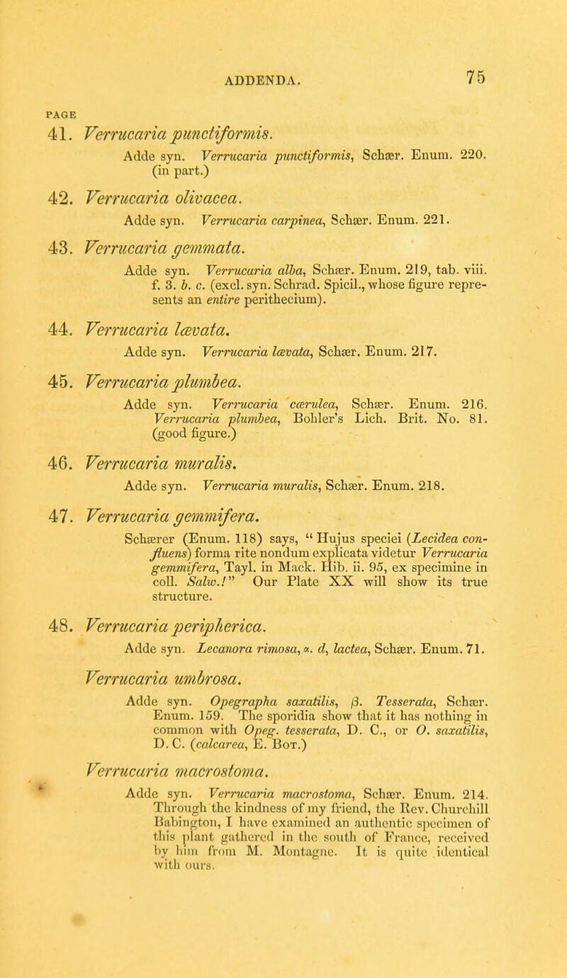 PAGE 41. Vernicaria punctiformis. Adde syn. Verrucaria punctiformis, Schajr. Enum. 220. (in part.) 42. Verrucaria olivacea. Adde syn. Verrucaria carpinea, Schser. Enum. 221. 43. Vernicaria gemmata. Adde syn. Verrucaria alha, Schter. Enum. 219, tab. vHi. f. 3. J. c. (excl. syn. Schrad. Spicil., whose figure repre- sents an entire perithecium). 44. Vernicaria Icevata. Adde syn. Verrucaria Icevata, Schser. Enum. 217. 45. Vernicaria plumhea. Adde syn. Verrucaria ccerulea, Schser. Enum. 216. Verrucaria plumbea, Bohler's Lich. Brit. No. 81. (good figure.) 46. Verrucaria muralis. Adde syn. Verrucaria muralis, Schaer. Enum. 218. 47. Verrucaria gemmifera. Schffirer (Enum. 118) says,  Hujus speciei (Lecidea con- jftuens) forma rite nondum explicata videtur Verrucaria gemmifera, Tayl. in Mack. Hib. ii. 95, ex specimine in coll. Salw.! Our Plate XX will show its true structure. 48. Verrucaria peripherica. Adde syn. Lecanora rimosa,«. d, lactea, Schser. Enum. 71. Verrucaria umbrosa. Adde syn. Opegrapha saxatilis, /i^. Tesserata, Schser. Enum. 159. The sporidia show that it has nothing in common with Opeg. tesserata, D. C, or O. saxatilis, D. C. (calcarea, E. Box.) Verrucaria macrostoma. ^ Adde syn. Verrucaria macrostoma, Schser. Enum. 214. Through the kindness of my friend, the Rev. Churchill Babington, I have examined an authentic specimen of this plant gathered in the south of France, received by hint from M. Montague. It is quite identical with ours.