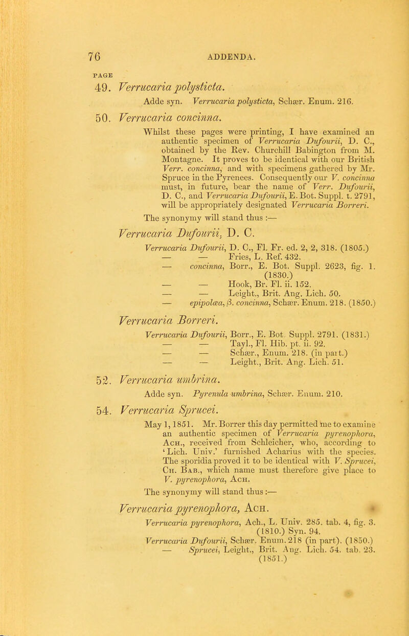 PAGE 4 9. Verrucaria polysticta. Adde syn. Verrucaria polysticta, Schser. Enum. 216. 50. Verrucaria concinna. Wliilst these pages were printing, I have examined an authentic specimen of Verrucaria Dufourii, D. C, obtained by the Rev. Churchill Babington from M. Montagne. It proves to be identical with our British Verr. concinna, and with specimens gathered by Mr. Spruce in the Pyrenees. Consequently om- V. concinna must, in future, bear the name of Verr. Dufourii, D. C, and Verrucaria Diifourii,'Ei.'Bot. Suppl. t. 2791, will be appropriately designated Verrucaria Borreri. The synonymy will stand thus :— Verrucaria Dufourii. D. C. Verrucaria Dufourii, D. C, Fl. Fr. ed. 2, 2, 318. (1805.) — — Fries, L. Ref. 432. — concinna, Boi-r., E. Bot. Suppl. 2623, fig. 1. (1830.) — — Hook, Br. Fl. ii. 152. — — Leight., Brit. Ang. Lich. 50. — epipolaea, ^. concinna, Scha;r. Enum. 218. (1850.) Verrucaria Borreri. Verrucaria Dufourii, Borr., E. Bot Suppl. 2791. (1831.) — — Tayl., Fl. Hib. pt. ii. 92. — — Schasr., Enum. 218. (in pait.) — — Leight., Bxit. Ang. Lich. 51. 52. Verrucaria umbrina. Adde syn. Pyrenula umhrina, Schaar. Euum. 210. 54. Verrucaria Sprucei. May 1,1851. Mr. Borrer this day permitted ine to exami n e an authentic specimen of Verrucaria pyi-enopliora, AcH., received from Schleicher, who, according to ' Lich. Univ.' furnished Acharius with the species. The sporidia proved it to be identical with V. Sprucei, Ch. Bab., which name must therefore give place to V. j)yrenopho7'a, Ach. The synonymy will stand thus:— Verrucariapyrenopliora, Ach. Verrucaria pyrenoplwra, Ach., L. Univ. 285. tab. 4, fig. 3. (1810.) Syn. 94. Verrucaria Dufourii, Schajr. Enum. 218 (in part). (1850.) — Sprucei, Leight., Brit. .Aug. Lich. 54. tab. 23. (1851.)