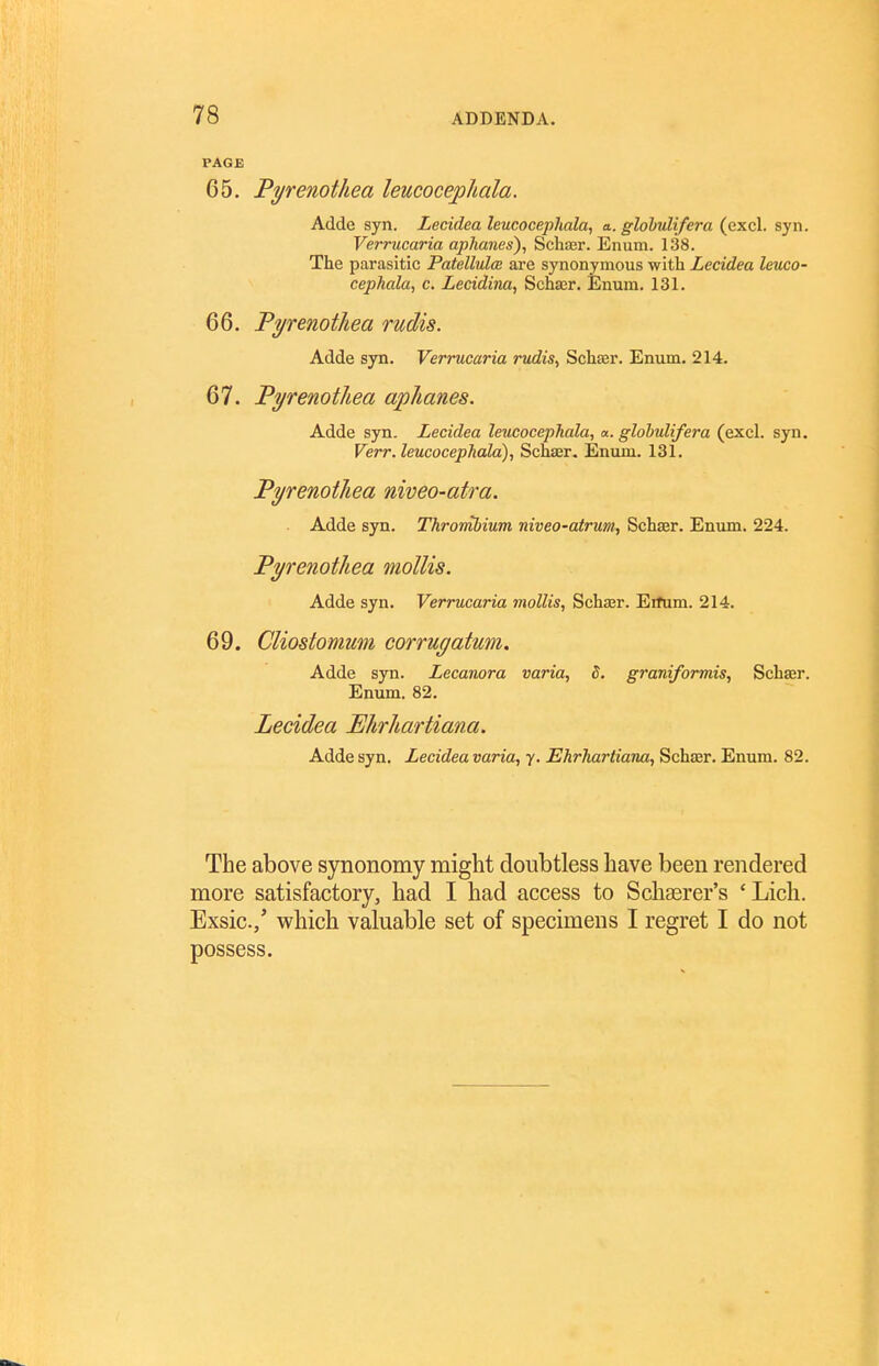 PAGE 65. Pyrenothea leucocephala. Adde syn. Lecidea leucocephala, a. glohulifera (excl. syn. Verrncaria aphanes), Schajr. Enum. 138. The parasitic Patellulce are synonymous with Lecidea leuco- cephala, c. Lecidina, Schasr. Enum. 131. 66. Fyrenotliea rudis. Adde syn. Verrucaria rudis, Schasr. Enum. 214. 67. Pyrenothea aphanes. Adde syn. Lecidea leucocephala, «. glohulifera (excl. syn. Verr. leucocephala), Schaer. Enum. 131. Pyrenothea niveo-atra. Adde syn. Thrombium niveo-atrum, Schaer. Enum. 224. Pyrenothea mollis. Adde syn. Verrucaria mollis, Schasr. Eifum. 214. 69. Cliostomum corrugatum. Adde syn. Lecanora varia, 5. grani/ormis, Schaer. Enum. 82. Lecidea Ehrhartiana. Adde syn. Lecidea varia, y. Ehrhartiana, Schaer. Enum. 82. The above synonomy might doubtless have been rendered more satisfactory, had I had access to Schserer's ' Lich. Exsic./ which valuable set of specimens I regret I do not possess.