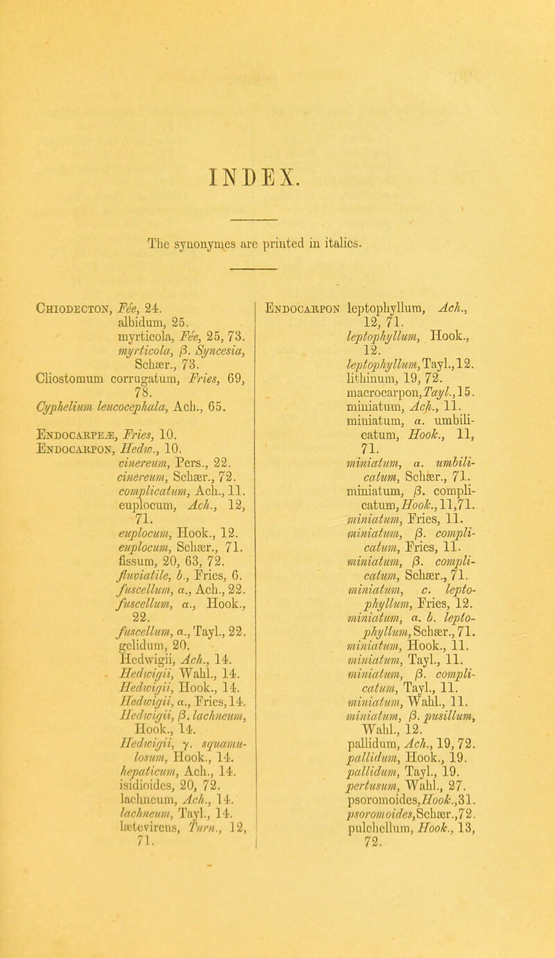 INDEX, Tlie syuonyuies are priuted iu italics. Chiodecton, Fee, 24. albidum, 25. myi-ticola, Fee, 25, 73. mi/rticola, (3. Si/ncesia, Schser., 73. Cliostomum corrugatuin, Fries, 69, 78. Cyphelinm leucocejiliala, Ach., 65. ENDOCAi^PE.S!, Fries, 10. Endocakpon, Eedw., 10. cinereum, Pere., 22. cinereum, Schaer., 72. complicatim, Acli., 11. euplocum, Ach., 12, 71. euplocum. Hook., 12. euplocum, Scliajr., 71. fissum, 20, 63, 72. jlmiatilc, b.. Fries, 6. fuscellum, a., Ach., 22. fuscellum, a., Hook., 22. fuscellum, a., Tayl., 22. gelidum, 20. Hedwigii, Ach., 14. - Hedwirjii, Walil., 14. Hedtcifjii, Hook., 14. Hedwiffii, a., Eries, 14. Iledtciffii, (3. lachneum. Hook., 14. lledwi(jii, y. squamu- losum. Hook., 14. hepaticum, Acli., 14. isidioides, 20, 72. lacliucum, Ach., 14. lachneum, Tayl., 14. la;tevircns, Turn., 12, 71. Endocakpon leptophyllum, Ach., 12, 71. leptophyllum. Hook., 12. leptophyllum, Tayl., 12. lithinum, 19, 72. macrocarpoii,^^^^., 15. niiuiatum, Ach., 11. miuiatum, a. umbili- catum. Hook., 11, 71. miniatum, a. ttmbili- catum, Schser., 71. miniatum, j3. compli- catum, i?bo^., 11,71. miniatum, Fries, 11. miniatum, j3. compli- catiim. Fries, 11. miniatum, /3. compli- catum, Schrer., 71. miniatum, c. lepto- phyllum. Fries, 12. miniatum, a. h. lepto- phyllum, Schser., 71. miniatum. Hook., 11. miniatum, Tayl., 11. miniatum, (3. compli- catum, Tayl., 11. miniatum, Wahl., 11. miniatum, (3. pusillum, Wahl., 12. pallidum, Ach., 19, 72. pallidum, Hook., 19. pallidum,, Tayl., 19. pcrtusum, Wahl., 27. psoromoides,7/bo^.,31. psorom oides, Scha;r.,72. pulchcllum, Hook., 13, 72.