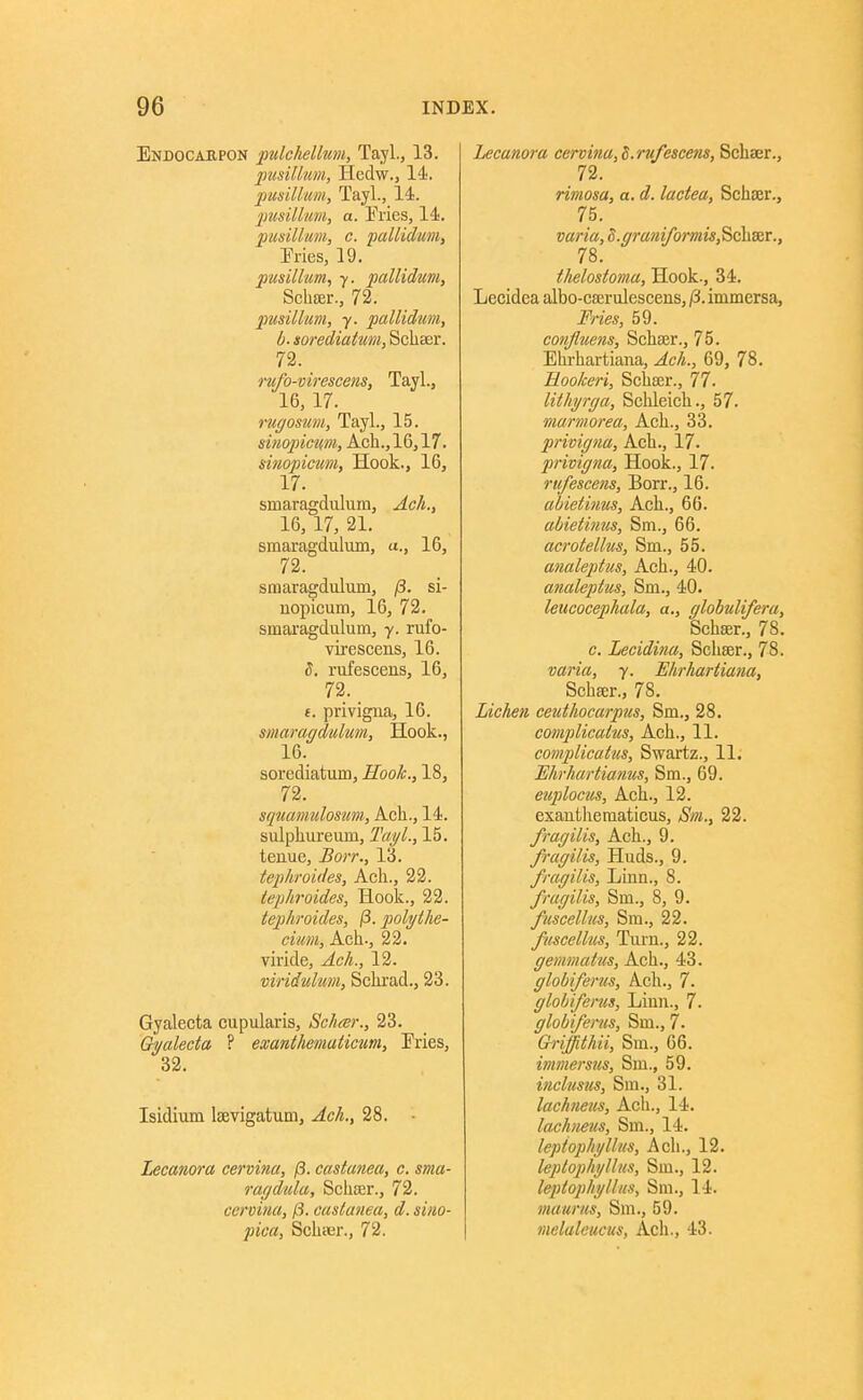 Endocarpon ^ulclielhm, Tayl., 13. pusilkim, Hedw., 14. pusilium, Tayl., 14. jmsMim, a. Eries, 14. 2}usillum, c. paliiclum, Fries, 19. pusilium^ 7. pallidum, Scha;r., 72. pusilium, y. pallidum, b. sorediaium, Schser. 72. _ rufo-virescens, Tayl., 16, 17. 1-ugosum, Tayl., 15. sinopicum, Acli.,16,17. sinopicim, Hook., IG, 17. smaragduluin, Ach., 16, 17, 21. smaragdulum, ., 16, 72. smaragdulum, /3. si- nopicum, 16, 72. smai'agdulum, 7. rufo- virescens, 16. I. rufescens, 16, 72. f. privigna, 16. smaragdulum. Hook., 16. sorediatum. Hook., 18, 72. squamulosum, Ach., 14. sulphureum, Tayl., 15. tenue, Borr., 13. tephroides, Ach., 22. lephroides. Hook., 22. tephroides, (3. polythe- cium, Ach., 22. viride, Ach., 12. viridulum, Schi'ad., 23. Gyalecta cupularis, Schtsr., 23. Gyalecta ? escanthemuticum. Fries, 32. Isidium Isevigatum, Ach., 28. Lecanora cervina, (3. castanea, c. sma- rar/dula, Schter., 72. ccroiiia, 13. caslanea, d. siiio- pica, SchiKr., 72. Lecanora cervina, S.ru/escens, Schaer., 72. rimosa, a. d. lactea, Schser., 75. varia, 8.ffrani/bmm,Sc\ixr., 78. thelostoma. Hook., 34. Lecidea albo-cserulescens, /3. immersa. Fries, 59. confluens, Schajr., 75. Ehi-hartiana, Ach., 69, 78. Hookeri, Schser., 77. lithyrga, Sclileich., 57. marmorea, Ach., 33. privigna, Ach., 17. privigna. Hook., 17. rufescens, Borr., 16. abietinus, Ach., 66. abietimis, Sm., 66. acrotellus, Sm., 55. analeptus, Ach., 40. analeptus, Sm., 40. leucocephala, a., glohulifera, Schser., 78. c. Lecidina, Schser., 78. varia, y. Wirhartiana, Schser., 78. Lichen ceuthocarpus, Sm., 28. complicatus, Ach., 11. complicakis, Swartz., 11. Hhrhartianus, Sm., 69. euploctcs, Ach., 12. exauthematicus, Sm., 22. fragilis, Ach., 9. fragilis, Huds., 9. fragilis. Linn., 8. fragilis, Sm., 8, 9. fuscellus, Sm., 22. fuscellus. Turn., 22. gemmatus, Ach., 43. globiferus, Ach., 7. globiferus. Linn., 7. globiferus, Sm., 7- Gi'iffithii, Sm., 66. inmersus, Sm., 59. inclusus, Sm., 31. lachneus, Ach., 14. lachneus, Sm., 14. leptophyllus, Ach., 12. leplophyllus, Sm., 12. leptophyllus, Sm., 14. maunis, Sm., 59. melaleucus, Ach., 43.