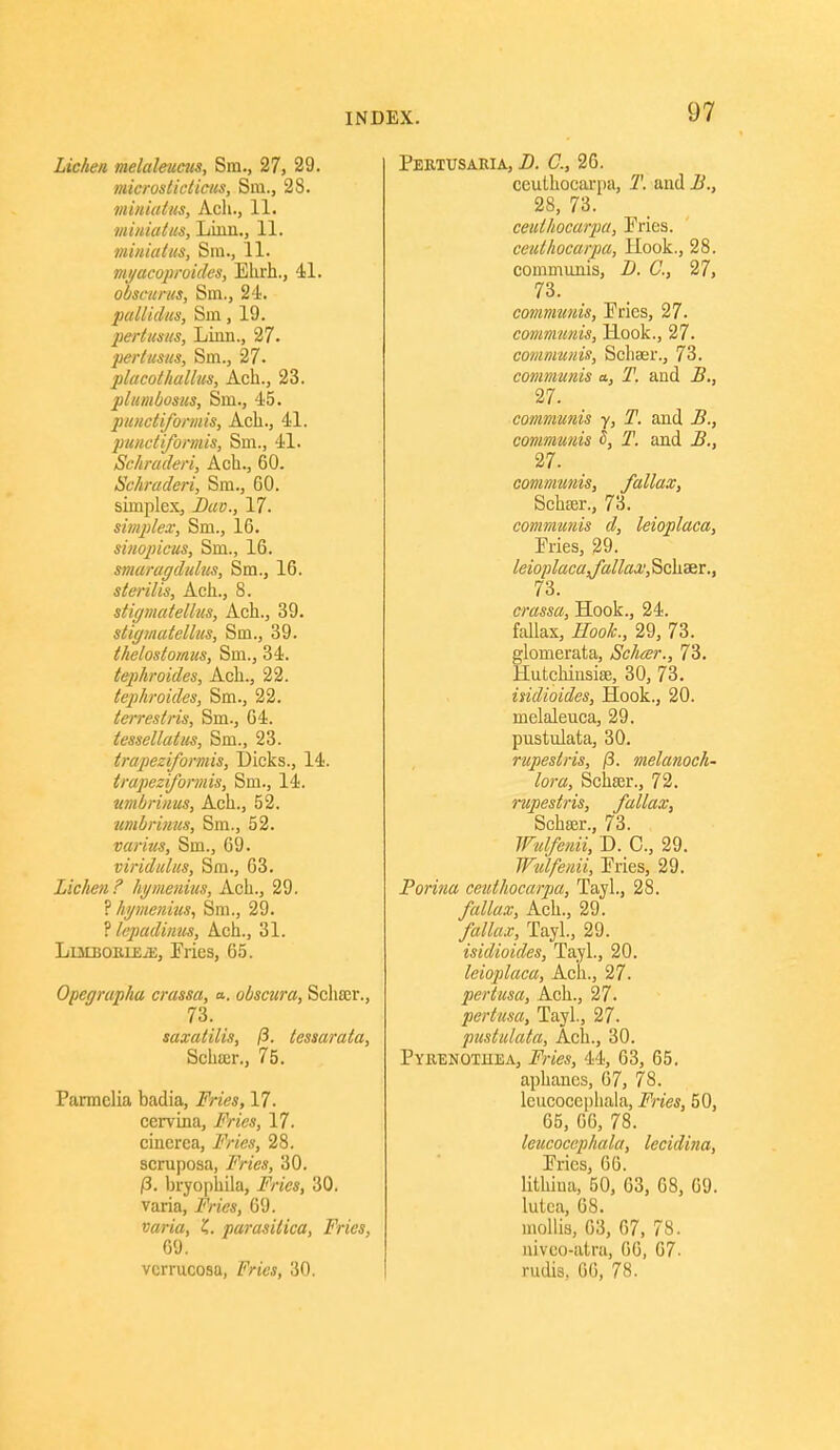 Lichen melaleucits, Sm., 27, 29. microsticticus, Sm., 28. miiiiatus, Ach., 11. ■miiiiatus. Linn., 11. miuiaius, Sin., 11. vii/acoproides, Ekrh., 41. obsamcs, Sm., 24. pall id us, Sm, 19. pertusits, Linn., 27. perlusits, Sm., 27- placothallus, Ach., 23. pltmbosics, Sm., 45. punctiforniis, Acli., 41. puHctiformis, Sm., 41. Schraderi, Ach., 60. Schraderi, Sm., 60. simplex, 17. simplex, Sm., 16. sinopicus, Sm., 16. smaragdulus, Sm., 16. sterilis, Ach., 8. stigmatelliis, Ach., 39. stigmutelhis, Sm., 39. tlielostomus, Sm., 34. tephroides, Ach., 22. tephroides, Sm., 22. lerreslris, Sm., 64. tessellatus, Sm., 23. trapeziformis, Dicks., 14. trapeziformis, Sm., 14. umbrinus, Ach., 52. umbriujis, Sm., 52. varius, Sm., 69. viridulus, Sm., 63. Lichen F hi/menius, Ach., 29. ? hymetiius, Sm., 29. ? lepadintis, Ach., 31. LiMBOBLEiE, Fries, 65. Opegrap/ta crassa, a. obscura, Schasr., 73. saxatilis, (i. tessaraia, Schffir., 75. Parmelia badia, i^Vj'es, 17. cervina, 17. cincrea, i'V/e*, 28. scruposa, i*>«V«, 30. |8. bryophila, #/7'a, 30. varia, 69. »an'a, parasitica. Fries, 69. verrucosa, Z^n'e.?, 30. Pebtusaria, 2). C, 26. ceuthocarpa, 1'. and i^., 28, 73. ceuthocarpa, Pries. ceuthocarpa, llook., 28. communis, Z). C, 27, 73. commtmis. Pries, 27. communis, Hook., 27. communis, Schser., 73. communis a, T. and B,, 27. communis y, T. and B., communis S, T. and B,, 27. communis, fallax, Schcer., 73. communis d, leioplaca, Pries, 29. leioylacaj'allax; Schaer., 73. crassa. Hook., 24. fallax. Hook., 29, 73. glomerata, Schcer., 73. Hutchinsiae, 30, 73. indioides. Hook., 20. melaleuca, 29. pustulata, 30. rupestris, (3. melanoch- lor a, Schser., 72. rupestris, fallax, Schffir., 73. Wulfenii, D. C., 29. Wulfenii, Pries, 29. Porina ceuthocarpia, Tayl., 28. fallax, Ach., 29. fallax, Tayl., 29. isidioides, Tayl., 20. leioplaca, Ach., 27. pertusa, Ach., 27. pertusa, Tayl., 27. pustulata, Ach., 30. PYaENOTHEA, i?'?-/^*, 44, 63, 65, aphanes, 67, 78. Icucocephala, Fries, 50, 65, 66, 78. leucoccphala, lecidina. Pries, 66. lithiua, 50, 63, 68, 69. lulea, 68. mollis, 63, 67, 78. niveo-atra, 66, 67. rudis, 66, 78.