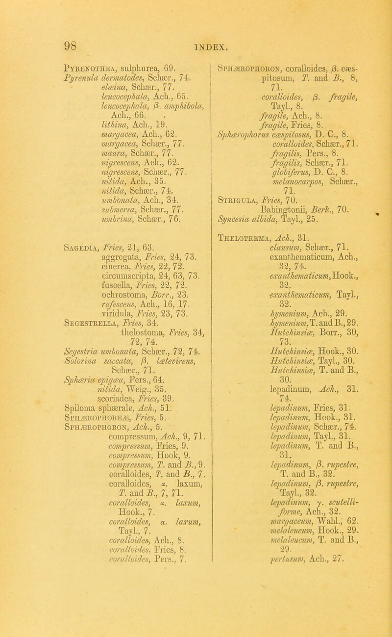 Pyebnothea, sulphurea, G9. Pyremtla dermcUodes, Scha3r., 74. elceina, Scliaii'., 77. leucocej)hala, Ach., 65. leucocephala, /3. amiMbolu, Acli., 66. lithina, Ach., 19. marcjacea, Ach., 63. margacea, Schter., 77. maura, Schaer., 77. nigrescem, Ach., 62. nigrescens, ScbjBr., 77. nilida, Ach., 35. nithla, Scheer., 74. tmbonata, Ach., 34. submersa, Schffir., 77. umbrim, Schser., 76. Sagedia, Fries, 21, 63. aggregata. Fries, 24, 73. ciiierea. Fries, 22, 72. circumscripta, 24, 63, 73. fuscella. Fries, 22, 72. ochrostoma, Borr., 23. rufescens, Ach., 16, 17. viridula. Fries, 23, 73. Segestkella, Fries, 34. thelostoma, Fries, 34, 72, 74. Segestria umbomta, Scha;r.,,72, 74. Solorina saceata, /3. laetevirens, Schser., 71. Sphceria ejtigaa. Pars., 64. nitida, Weig., 35. scoriadea, Fries, 39. SpUoma sphaerale, Acli., 51. SPHiEllOPHOKEiE, Ffies, 5. SPHjERornoEON, ^ci'i,, 5. compressum, 9, 71. comjiressum, Pries, 9. eompressjtm, Hook, 9. compressum, T. aud ^.,9. coralloides, T. aud .6., 7. coralloides, a. laxum, T. aud i?., 7, 71. coralloides, a. laxtm, Hook., 7. coralloides, a. la.rim, Tayl., 7. coralloides-, Ach., 8. coralloides, Pries, 8. coralloides, Pers., 7. SPHiEttOPHOKON, coralloides, /3. Cies- pitosuni, J', aud 2?., 8, 71. coralloides, /3. fragile, Tayl, 8. fragile, Ach., 8. fragile. Pries, 8. Spharopliorus ccespitostis, D. C, 8. coralloides, Schser., 71. . fragilis, Pers., 8. fragilis, Schser., 71. globiferm, D. C, 8. nielanocarpos, Schcer., 71. SmiGULA, Fries, 70. Babiugtouii, ^er/?;., 70. Syncesia albida, layl., 25. Theloteema, Ach., 31. claimim, Schaer., 71. exauthematicmu, Ach., 32, 74. exanthematicum. Hook., 32. exanthematicum, Tayl., 32. hymenium, Ach., 29. Jiymeiiium, T. and B., 29. Hutchinsiae, Bon*., 30, 73. HutcJiinsiee, Hook., 30. HulcJiinsia;, Tayl., 30. Rutcliinsice, T. aud B., 30. lepadinum, ^c//., 31. 74. lepadinum. Fries, 31. lepadinum. Hook., 31. lepadinum, Schar., 74. lepadimim, Tayl., 31. lepadinum, T. aud B., 31, lepadinum, /3. rupestre, T. aud B., 32. lepadinum, /?. rupestre, Tayl., 32. lepadinum, y. scutelli- forme, Ach., 32. margaceim, Walil., 62. mclaleucum. Hook., 29. mclaleucmn, T. and B., 29. perlusum, Ach., 27.