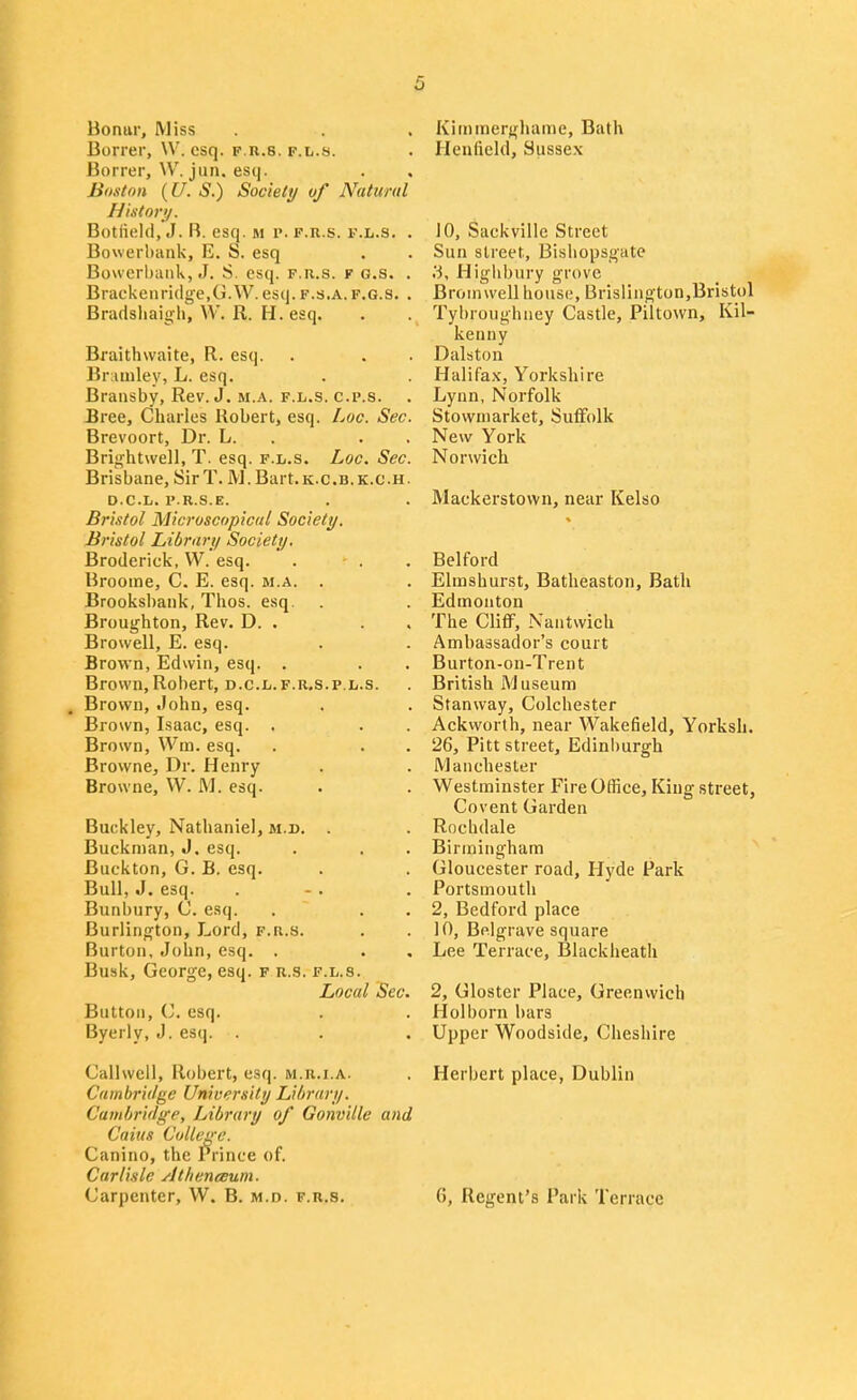 Bonur, Miss Borrer, \V. esq. f.r.s. p.l.s. Borrer, W. jun. esq. Boston {U. S.) Society of Natimtl History. Botfield, J. B. esq. m r. f.r.s. f.l.s. . Bowerbiink, E. S. esq Bowcrhaiik, J. S. esq. f.r.s. r o.s. . Brackeiiridge.G.W. esq. f.s.a.f.g.s. . Bradsliaigh, W. R. H. esq. Rraithvvaite, R. esq. Bruuiley, L. esq. Bransby, Rev. J. m.a. f.l.s. c.p.s. Bree, Charles Robert, esq. Loc. Sec. Brevoort, Dr. L. . . . Brij^htwell, T. esq. f.l.s. Loc. Sec. Brisbane, SirT. M.Bart.K.C.B.K.C.H. D.C.L. I'.R.S.E. Bristol Microscopical Society. Bristol Library Society, Broderick, W. esq. Broome, C. E. esq. m.a. . Brooksl)ank, Thos. esq. Broughton, Rev. D. . . . Browell, E. esq. Brown, Edwin, esq. . Brown,Robert, d.c.l.f.r,s.p.l.s. Brown, .lohn, esq. Brown, Isaac, esq. . Brown, Wm. esq. Browne, Dr. Henry Browne, VV. M. esq. Buckley, Nathaniel, m.d. . Buckman, J. esq. Buckton, G. B. esq. Bull, J. esq. Bunbury, C. esq. Burlington, Lord, f.r.s. Burton, John, esq. . Busk, George, esq. f r.s. f.l.s. Local Sec. Button, esq. Byerly, J. esq. . Callwell, Robert, esq. m.r.i.a. Cambridge University Library. Cambridge, Library of Gonville and Caius College. Canino, the Prince of. Carlisle Athenceum. Carpenter, W. B. m.d. f.r.s. Kiininerghame, Bath Heufield, Sussex 10, Sackville Street Sun street, Bisliopsgate .'i, Highbury grove Broni well house, Brislington,Bristol Tybroughney Castle, Piltown, Kil- kenny Dalston Halifa.v, Yorkshire Lynn, Norfolk Stowmarket, Suifolk New York Norwich Mackerstown, near Kelso Belford Elmshurst, Batheaston, Bath Edmonton The Cliff, Nantwich Ambassador's court Burton-on-Trent British Museum Stanway, Colchester Ackworth, near Wakefield, Yorksh. 26, Pitt street, Edinburgh Manchester Westminster Fire Office, King street, Covent Garden Rochdale Birmingham Gloucester road, Hyde Park Portsmouth 2, Bedford place 10, Belgrave square Lee Terrace, Black heath 2, Gloster Place, Greenwich Hoi born bars Upper Woodside, Cheshire Herbert place, Dublin 6, Regent's Park Terrace