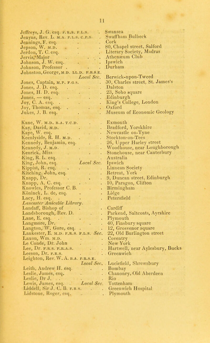 Jeffreys, J. G. esq. k.h.s. v.h.s. Jenyns, Rev. L. m.a. k.l.s. c.p.s. Jemiings, F. esq. Jepson, VV. m.d. Jerdon, T. C. esq. Jervis.'Major . ... Johnson, J. W. esq. Johnson, Professor . Johnston,Georj^e,M.D. ll.d. f.r.s.e. Local Sec. Jones, Captain, m.p. f.g.s. Jones, J. D. esq. Jones, H. D. esq. Jones, — esq. Joy, C. A. esq. . Joy, Thomas, esq. . Jukes, J. B. esq. Kane, W. m.d. b.a. t.c.d. Kay, David, m.d. Kaye, W. esq. Keenlyside, R. H. m.d. Kennedy, Benjamin, esq. Kennedy, J. m.d. Kenrick, Miss King, R. L. esq. King, John, esq. Local Sec. Kippist, R. esq. Kitching, John, esq. Knapp, Dr. Knapp, A. C. esq. . ' Knowles, Professor C. B. Koninck, L. de, esq. Lacy, H. esq. Lnncaster Amicable Library. Landaff, Bishop of Landsborough, Rev. D. Lane, E. esq. Langmore, Dr. Langton, W. Gore, esq. . Lankestcr, E. m.d. f.r.s. f.l.s. Sec. Laxon, Wm. m.d. Le Conde, Dr. John Lee, Dr. f.r.s. f.r.a.s. Leeson, Dr. f.r.s. Leighton, Rev. W. A. b.a. f.r.s.e. Local Sec. Leith, Andrew H. esq. Leslie, James, esq. Leslie, Dr J, . Lewis, James, esq. Local Sec. Liddeli, Sir J. C. B. f.rs. Lidstone, Roger, esq. Swansea Swaffham Bulbeck Cork 80, Chapel street, Salford Literary Society, Madras Athenaeum Club Ipswich Durham Berwick-upon-Tweed 30, Charles street, St. James's Dalston 23, Soho square Edinburgh King's College, London Oxford Museum of Economic Geology Exmouth Bradford, Yorskhire Newcastle on-Tyne Stockton-on-Tees 26, Upper Harley street Woodhouse, near Loughborough Stouehouse, near Canterbury Australia Ipswich Linnean Society Retreat, York 9, Duncan street, Edinburgh 10, Paragon, Clifton Birmingham Li^ge Petersfield Cardiff Parkend, Saltcoats, Ayrshire Plymouth 40, Finsbury square 12, Grosvenor square 22, Old Burlington street Coventry New York Hartwell, near Aylesbury, Bucks Greenwich Luciefield, Shrewsbury Bombay Chanonry, Old Aberdeen Rio Tottenham Greenwich Hospital Plymouth