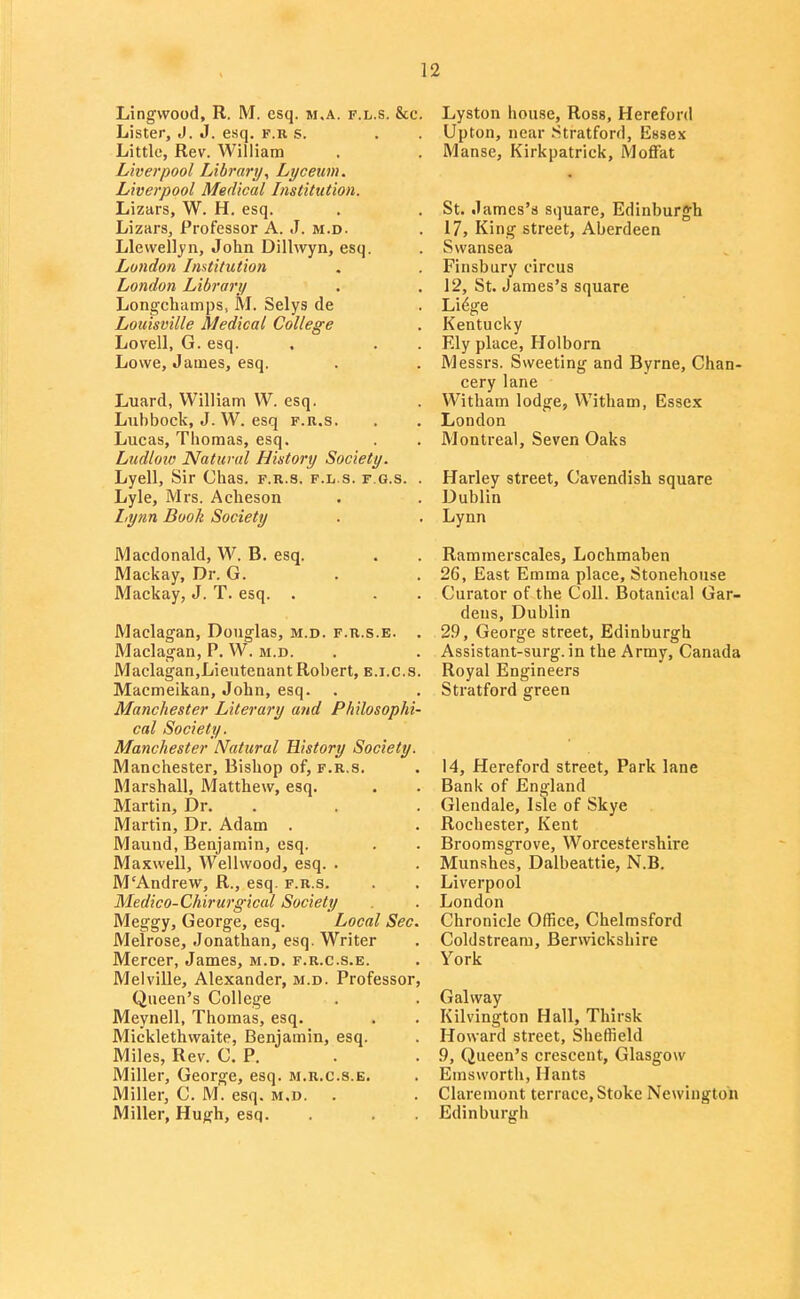 Lingwood, R. M. esq. m.a. f.l.s. &c. Lister, J. J. esq. f.k s. Little, Rev. William Liverpool Library, Lyceum. Liverpool Medical Instittdion. Lizars, W. H. esq. Lizars, Professor A. J. m.d. Llewellyn, John Dillwyn, esq. London Institution London Library Longchamps> M. Selys de Louisville Medical College Lovell, G. esq. Lowe, James, esq. Luard, William W. esq. Lubbock, J. W. esq f.r.s. Lucas, Thomas, esq. Ludloiv Natural History Society. Lyell, Sir Chas. f.r.s. f.l s. f.g.s. . Lyle, Mrs. Acheson Lynn Book Society Macdonald, W. B. esq. Mackay, Dr. G. Mackay, J. T. esq. . Maelagan, Douglas, m.d. f.b.s.e. . Maclagan, P. W. m.d. Maelagan,Lieutenant Robert, e.i.c.s. Macmeikan, John, esq. Manchester Literary mid Philosophi- cal Society. Manchester Natural History Society. Manchester, Bishop of, f.r.s. Marshall, Matthew, esq. Martin, Dr. Martin, Dr. Adam . Maund, Benjamin, esq. Maxwell, Wellwood, esq. . M'Andrew, R., esq. f.r.s. Medico-Chirurgical Society Meggy, George, esq. Local Sec. Melrose, Jonathan, esq. Writer Mercer, James, m.d. f.r.c.s.e. Melville, Alexander, m.d. Professor, Queen's College Meynell, Thomas, esq. Micklethwaite, Benjamin, esq. Miles, Rev. CP. Miller, George, esq. m.r.c.s.e. Miller, C. M. esq. m.d. . Miller, Hugh, esq. Lyston house, Ross, Hereford Upton, near Stratford, Essex Manse, Kirkpatrick, Moffat St. James's square, Edinburgh 17, King street, Aberdeen Swansea Finsbury circus 12, St. James's square Li6ge Kentucky Ely place, Holborn Messrs. Sweeting and Byrne, Chan- cery lane Witham lodge, Witham, Essex London Montreal, Seven Oaks Harley street. Cavendish square Dublin Lynn Rammerscales, Lochmaben 26, East Emma place, Stonehouse Curator of the Coll. Botanical Gar- dens, Dublin 29, George street, Edinburgh Assistant-surg. in the Army, Canada Royal Engineers Stratford green 14, Hereford street. Park lane Bank of England Gleudale, Isle of Skye Rochester, Kent Broomsgrove, Worcestershire Munshes, Dalbeattie, N.B. Liverpool London Chronicle Office, Chelmsford Coldstream, Berwickshire York Gal way Kilvington Hall, Thirsk Howard street, Sheffield 9, Queen's crescent, Glasgow Emsworth, Hants Claremont terrace, Stoke Newlngton Edinburgh