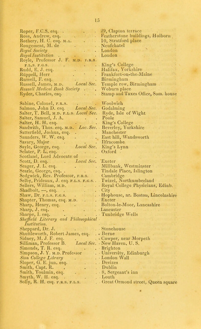Roper, F.C.S. esq. . Ross, Andrew, esq. Rotliery, H. C. esq. m.a. Roiigetnent, M. de Royal Society Royal Institution . Royle, Professor J. F. m.d. f.r.s. F.L.S. F.G.S. Riidd, E. J. esq. Riippell, Herr -Russell, F. esq. Russell, James, m.d. Local Sec. Russell Medical Book Society . Ryder, Charles, esq. Sabine, Colonel, f.r.s. Salmon, John D. esq. Local Sec. Salter, T. Bell, m.d. f.l.s. Local Sec. Salter, Samuel, J. A. . . Salter, H. H. esq. Sandvvith, Thos. esq. m.d. Loc. Sec. Satterfield, Joshua, esq. . Saunders, W. W. esq. Savary, Major Sayle, George, esq. Local Sec. Sclater, P. L. esq. Scotland, Lord Advocate of Scott, D. esq. . Local Sec. Seager, J. L. esq. Searle, George, esq. . Sedgwick, Rev. Professor, f.r.s. Selby, Prideaux, J. esq. f.l.s. f.g.s. . Sellers, William, m.d. Shadbolt, —, esq. Shaw, Dr. f.l.s. f.g.s. Shapter, Thomas, esq. m.d. Sharp, Henry, esq. Sharp, J. esq. Sharpe, I. esq. Sheffield Literary and Philosopldcal Institution. Sheppard, Dr. J. Shuttleworth, Robert James, esq. Sidney, M. J. F. esq. Silliraan, Professor B. Local Sec Simonds, T. R. esq. Simpson, J. Y. m.d. Profctsor Sion College Library Sloper, G. E. jun. esq. Smith, Capt. R. Smith, Toulrain, esij. Smyth, W. H. esq. . Solly, R. H. esq. f.r.s. f.l.s. 2.9, Clapton teiraoe Feathcrstonc buildings, Holboru 10, Stratford place Ncufchatel London ^ London King's College Halifax, Yorkshire Frankfort-ou-the-Maine Birmingham Temple row, Birmingham Woburn place Stamp and Taxes Office, Som. house Woolwich Godalraing Ryde, Isle of Wight Poole King's College Beverley, Yorkshire Manchester East hill, Wandsworth Ilfracombe King's Lynn Oxford 'Exeter Millbank, Westminster Tindale Place, Islington Cambridge Twizel, Northumberland Royal College Physicians, Edinb. City Hophouse, nr. Boston, Lincolnshire Exeter Bolton-le-Moor, Lancashire Lancaster Tunbridge Wells Stonehouse . Berne . Cowper, near Morpeth New Haven. U.S. Brighton University, Edinburgh London VVall Devizes Dublin 8, Sergeant's inn Louth Great Ormond street. Queen square