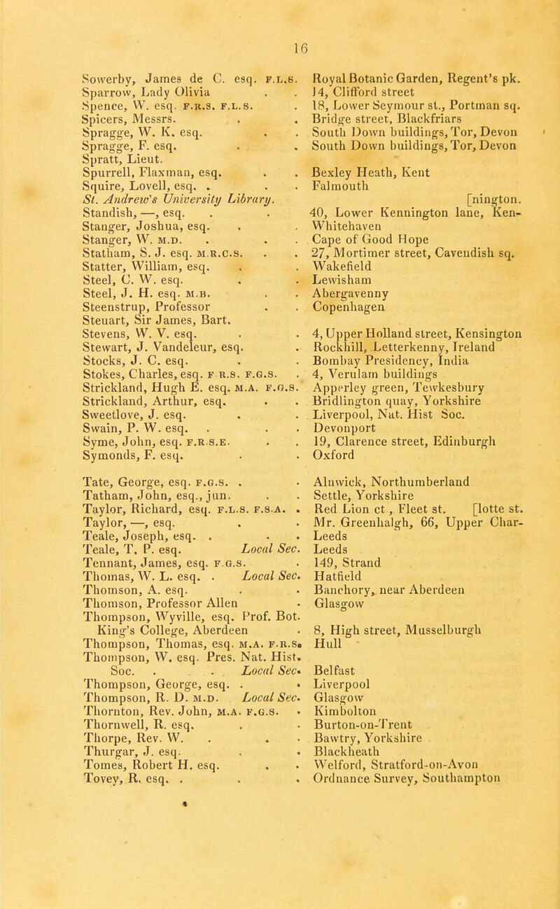 Sowerby, James de C. esq. f.l.6. Sparrow, Lady Olivia Spence, W. esq. f.k.s. f.l.s. Spicers, Messrs. Spragge, W. K. esq. Spragge, F. esq. Spratt, Lieut. Spurrell, Flaxman, esq. Squire, Lovell, esq. . S(. Andrew's UnioersHy Library. Standish, —, esq. Stauger, Joshua, esq. Stanger, W. m.d. Statham, S. J. esq. m.r.c.s. Statter, William, esq. Steel, C. W. esq. Steel, J. H. esq. m.b. Steenstrup, Professor Steuart, Sir James, Bart. Stevens, W. V. esq. Stewart, J. Vandeleiir, esq. Stocks, J. C. esq. Stokes, Charles, esq. f r.s. f.g.s. Strickland, Hugh E. esq. m.a. f.g.s. Strickland, Arthur, esq. Svveetlove, J. esq. Swain, P. W. esq. Syme, John, esq. f.r s.e. Symonds, F. esq. Tate, George, esq. f.g.s. . Tatham, John, esq., jun. Taylor, Richard, esq. f.l.s. f.s.a. . Taylor, —, esq. Teale, Joseph, esq. . Teale, T. P. esq. Local Sec. Tennant, James, esq. f.g.s. Thomas, W. L. esq. . Local Sec. Thomson, A. esq. Thomson, Professor Allen Thompson, Wyville, esq. Prof. Bot King's College, Aberdeen Thompson, Thomas, esq. m.a. f.r.s, Thompson, W, esq. Pres. Nat. Hist, Soc. . . Local SeC' Thompson, George, esq. . Thompson, R. D. M.D. Local Sec- Thornton, Rev. John, m.a. f.g.s. Thornwell, R. esq. Thorpe, Rev. W. . . Thurgar, J. esq. Tomes, Robert H, esq. Tovey, R. esq. . Royal Botanic Garden, Regent's pk. 14, Clifford street 18, Lower Seymour st., Portman sq. Bridge street, Blackfriars South Down buildings. Tor, Devon South Down buildings. Tor, Devon Bexley Heath, Kent Falmouth [nington. 40, Lower Kennington lane, Ken- Whitehaven Cape of Good Hope 27, Mortimer street. Cavendish sq. Wakefield Lewisham Abergavenny Copenhagen 4, Upper Holland street, Kensington Rockhill, Letterkenny, Ireland Bombay Presidency, India 4, Verulam buildings Appcrley green, Tewkesbury Bridlington quay, Yorkshire Liverpool, Nat. Hist Soc. Devonport 19, Clarence street, Edinburgh Oxford Alnwick, Northumberland Settle, Yorkshire Red Lion ct, Fleet st. [lotte st. Mr. Greenhalgh, 66, Upper Char- Leeds Leeds 149, Strand Hatfield Banchory, near Aberdeen Glasgow 8, High street, Musselburgh Hull ■ Belfast Liverpool Glasgow Kimbolton Burton-on-Trent Bawtry, Yorkshire Black heath Welford, Stratford-on-Avon Ordnance Survey, Southampton