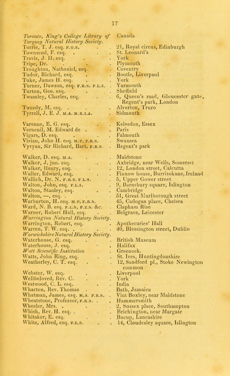 Toronto, King's College Library of Torquui/ Natural History Society. Torrie, T. J. esq. f.g.s. Towiiseiul, F. esq. Travis, J. II. esq. Tripe, Dr. . . Troughtoii, Nathanid, esq. Tudor, Richard, esq. Tuke, James II. esq. Turner, Dawson, esq. f.r.s. f.l.s. . Turton, Geo. escj. Twaniley, Charles, esq. Tweedy, M, esq. . Tyrrell, J. E. J. M.A. M.R.i.A. Varenne, E. G. esq, Verneuil, M. Edward de . Vigars, D. esq. Vivian, John H. esq. m.p. f.r.s. Vyvyan, Sir Richard, Bart, f.r.s. Walker, D. esq. m.a. Walker, J, juu. esq. Walker, Henry, esq. Waller, Edward, esq. Wallich, Dr. N. f.r.s. f.l.s. Walton, John, esq. f.l.s. Walton, Stanley, esq. Walton, —, esq. . Warburton, H. esq. M.p. F.R.S. Ward, N. B. esq. f.l.s, f.z.s. &c. Warner, Robert Hall, esq. Warrington Natural History Society. Warrington, Robert, esq. Warren, T. W. esq. . WarwichshireNuturalHistory Society. Waterhouse, G. esq. Waterhouse, J. esq. Watt Scientific Institution Watts, John Ring, esq. Weatherley, C. T. esq. Webster, W. esq. Wellbeloved, Rev. C. Westwood, C. L. esq. Wharton, Rev. Thomas Whatman, James, esq. m.a. f.r.s. . Wheatstone, Professor, f.r.s. . , Wheeler, Mrs. . Whish, Rev. H. esq. . VVhitaker, E. esq. White, Alfred, esq. f.l.s. Canada lil. Royal circus, Edinburgh St. Leonard's York Plymouth Coventry Bootle, Liverpool York Yarmouth Sheffield G, Queen's road, Gloucester gate. Regent's park, London Alverton, Truro Sidmouth Kelvedon, Essex Paris Falmouth Swansea Regent's park Maidstone Axbridge, near Wells, Somerset 12, London street, Calcutta Finnow house, Burrisokane, Ireland 5, Upper Gower street 9, Barnsbury square, Islington Cambridge 61, Great Marlborough street 45, Cadogan place, Chelsea Claphara Rise Belgrave, Leicester Apothecaries' Hall 40, Blessington street, Dublin British Museum Halifax Greenock. St. Ives, Huntingdonshire 12, Sandford pi.. Stoke Newington common Liverpool York India Bath, Jamaica Vinl Boxley, near Maidstone Hammersmith 2, Sussex place, Southampton Brichington, near Margate Bacup, Lancashire 14, Cloudesley square, Islington