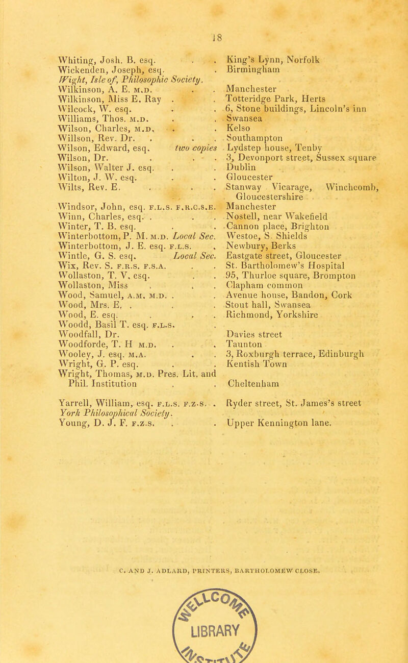 J8 Whitintf, Josh. B. esq. Wickenclen, Joseph, esq. [Fight, hie of. Philosophic Society. Wilkinson, A. E. m.d. Wilkinson, Miss E. Ray . Wilcock, W. esq. Williams, Thos. m.d. Wilson, Charles, m.d. Willson, Rev. Dr. Wilson, Edward, esq. two copies Wilson, Dr. . . . Wilson, Walter J. esq. Wilton, J. W. esq. Wilts, Rev. E. . . . Windsor, John, esq. f.l.s. f.r.c.s.e. Winn, Charles, esq. . Winter, T. B. esq. Winterbottom, P. M. m.d. Local Sec. Winterbottoin, J. E. esq. f.l.s. Wintle, G. S. esq. Local Sec. Wix, Rev. S. F.R.s. F.s.A. Wollaston, T. V. esq. Wollaston, Miss Wood, Samuel, a.m. m.d. . Wood, Mrs. E, . Wood, E. esq. Woodd, Basil T. esq. f.l.s. Woodfall, Dr. Woodforde, T. H m.d. . Woolev, J. esq. m.a. Wright, G. P. esq. Wright, Thomas, m.d. Pres. Lit. and Phil. Institution Yarrell, William, esq. f.l.s. f.z-s. . York Philosophical Society. Young, D. J. F. F.z.s. King's Lynn, Norfolk Birmingham Manchester Totteridge Park, Herts 6, Stone buildings, Lincoln's inn Swansea Kelso Southampton Lydstep house, Tenby 3, Devonport street, Sussex square Dublin Gloucester Stanway Vicarage, Winchcomb, Gloucestershire Manchester Nostell, near Wakefield Cannon place, Brighton Westoe, S. Shields Newbury, Berks Eastgate street, Gloucester St. Bartholomew's Hospital 95, Thurloe square, Brompton (/laphara common Avenue house, Bandon, Cork Stout hall, Swansea Richmond, Yorkshire Davies street Taunton 3, Roxburgh terrace, Edinburgh Kentish Town Cheltenham Ryder street, St. James's street Upper Kennington lane. C. AND J. ADLAllD, PRINTERS, BARTHOT.OMJSW CLOSE.