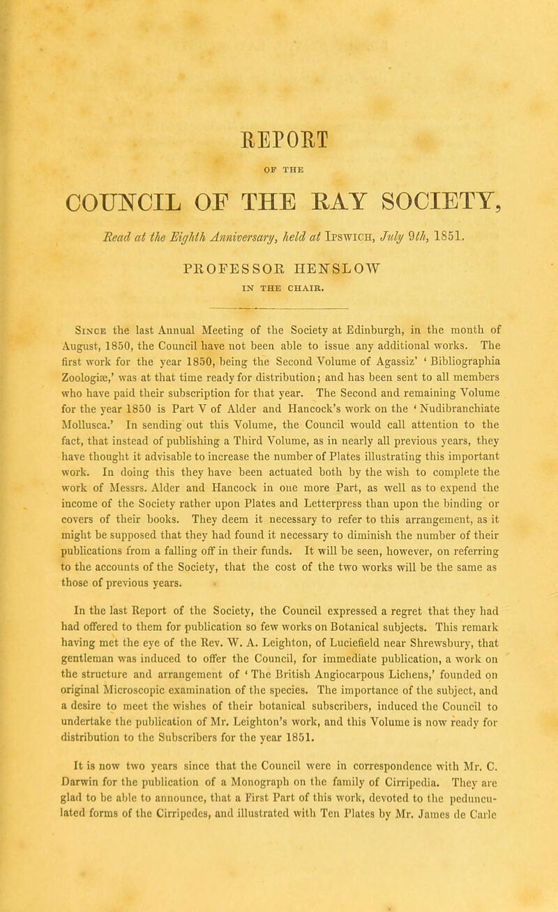 REPORT OP THE COUNCIL OF THE RAY SOCIETY, Read at the Eighth Anniversary/, held at Ipswich, July 9th, 1851. PROFESSOR HENSLOW IN THE CHAIR. Since the last Annual Meeting of the Society at Edinburgh, in the month of August, 1850, the Council have not been able to issue any additional works. The first work for the year 1850, being the Second Volume of Agassiz' ' Bibliographia Zoologife,' was at that time ready for distribution; and has been sent to all members who have paid their subscription for that year. The Second and remaining Volume for the year 1850 is Part V of Alder and Hancock's work on the ' Nudibranchiate Mollusca.' In sending out this Volume, the Council would call attention to the fact, that instead of publishing a Third Volume, as in nearly all previous years, they liave thought it advisable to increase the number of Plates illustrating this important work. In doing this they have been actuated both by the wish to complete the work of Messrs. Alder and Hancock in one more Part, as well as to expend the income of the Society rather upon Plates and Letterpress than upon the binding or covers of their books. They deem it necessary to refer to this arrangement, as it might be supposed that they had found it necessary to diminish the number of their publications from a falling off in their funds. It will be seen, however, on referring to the accounts of the Society, that the cost of the two works will be the same as those of previous years. In the last Report of the Society, the Council expressed a regret that they had had offered to them for publication so few works on Botanical subjects. This remark having met the eye of the Rev. W. A. Leighton, of Luciefield near Shrewsbury, that gentleman was induced to offer the Council, for immediate publication, a work on the structure and arrangement of ' The British Angiocarpous Lichens,' founded on original Microscopic examination of the species. The importance of the subject, and a desire to meet the wishes of their botanical subscribers, induced the Council to undertake the publication of Mr. Leighton's work, and this Volume is now ready for distribution to the Subscribers for the year 1851. It is now two years since that the Council were in correspondence with Mr. C. Darwin for the publication of a Monograph on the family of Cirripedia. They are glad to be al)le to announce, that a First Part of this work, devoted to the peduncu- lated forms of the Cirripcdes, and illustrated with Ten Plates by Mr. James de Carle