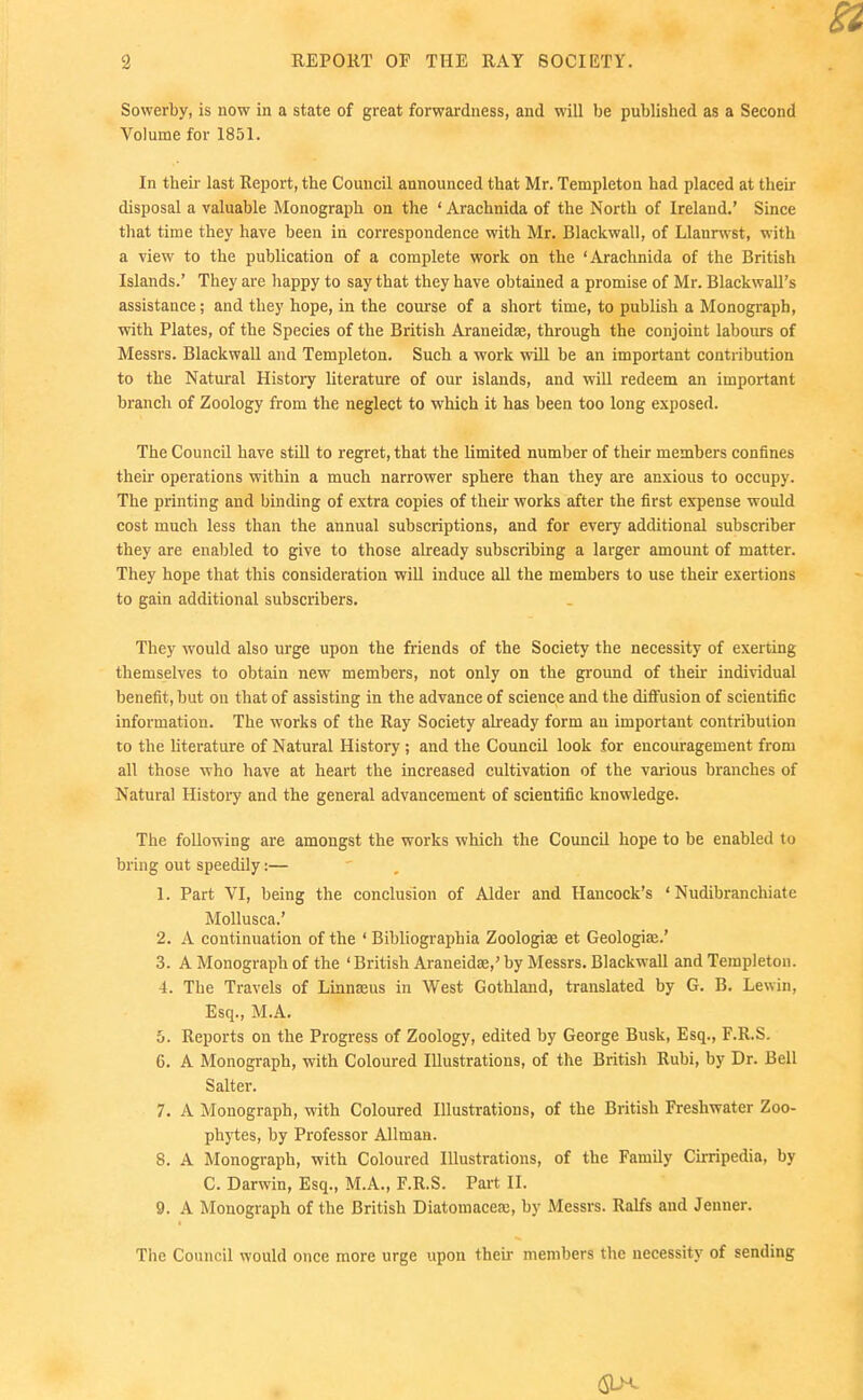 Sowerby, is now in a state of great forwardness, and will be published as a Second Volume for 1851. In their last Report, the Council announced that Mr. Templeton had placed at their disposal a valuable Monograph on the ' Arachnida of the North of Ireland.' Since that time they have been in correspondence with Mr. Blackwall, of Llanrwst, with a view to the publication of a complete work on the 'Arachnida of the British Islands.' They are happy to say that they have obtained a promise of Mr. Blackwall's assistance; and they hope, in the course of a short time, to publish a Monograph, with Plates, of the Species of the British Araneidse, through the conjoint labours of Messrs. Blackwall and Templeton. Such a work will be an important contribution to the Natural History literature of our islands, and will redeem an important branch of Zoology from the neglect to which it has been too long exposed. The Council have stUl to regret, that the limited number of their members confines their operations within a much narrower sphere than they are anxious to occupy. The printing and binding of extra copies of their works after the first expense would cost much less than the annual subscriptions, and for every additional subscriber they are enabled to give to those already subscribing a larger amount of matter. They hope that this consideration will induce all the members to use their exertions to gain additional subscribers. They would also urge upon the friends of the Society the necessity of exerting themselves to obtain new members, not only on the ground of their individual benefit, but on that of assisting in the advance of science and the diffusion of scientific information. The works of the Ray Society already form an important contribution to the Uterature of Natural History; and the Council look for encouragement from all those who have at heart the increased cultivation of the various branches of Natural Histoiy and the general advancement of scientific knowledge. The following are amongst the works which the Council hope to be enabled to bring out speedily:— 1. Part VI, being the conclusion of Alder and Hancock's * Nudibranchiate Mollusca.' 2. A continuation of the ' Bibliographia Zoologiae et Geologic.' 3. A Monograph of the ' British Araneidse,' by Messrs. Blackwall and Templeton. 4. The Travels of Linnaeus in West Gothland, translated by G. B, Lesvin, Esq., M.A. 5. Reports on the Progress of Zoology, edited by George Busk, Esq., F.R.S. 6. A Monograph, with Coloured Illustrations, of the British Rubi, by Dr. Bell Salter. 7. A Monograph, with Coloured Illustrations, of the British Freshwater Zoo- phytes, by Professor Allmau. 8. A Monograph, with Coloured Illustrations, of the Family Cirripedia, by C. Darwin, Esq., M.A., F.R.S. Part II. 9. A Monograph of the British Diatomacea;, by Messrs. Ralfs and Jenner. The Council would once more urge upon theu- members the necessity of sending