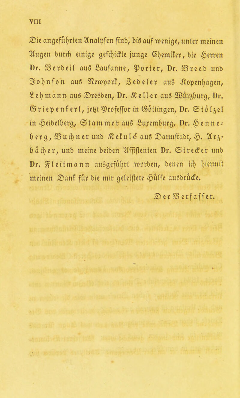 \III S)ic an(jeful)rten 2CnaIi;fen ftnb, big auf iventge, unter meinen tiCugen burdf) einige gefci^icEte junge dl^emifcr, bie ^emn Dr. §Serbeil auö Saufanne, Porter, Dr. Breeb unb Sol;nfon auö SylenjvorE, Sebeler aug ^openl;agen, Sei)mann. au5 Sregben, Dr. Heller: aug SßSm-jburg, Dr. ©riepcnlEcrl, jei^t ^rofeffor in Böttingen, Dr. ©teljel in ^cibelberg, (Stammer aug Supemburg, Dr. ^cnne= bcrg, S5ud)ncr unb ^e!u(e aug ^Darmftabt, ^. SCrj» bdeiner, unb meine bciben ^fftftcnten Dr. (Streuer unb Dr, Sleitmann auggefuljrt .ivorben, benen id) I;iermit meinen ^Dan! für bie mir geleiftete ^ulfe augbrucPe. Ser SSerfaffcr.