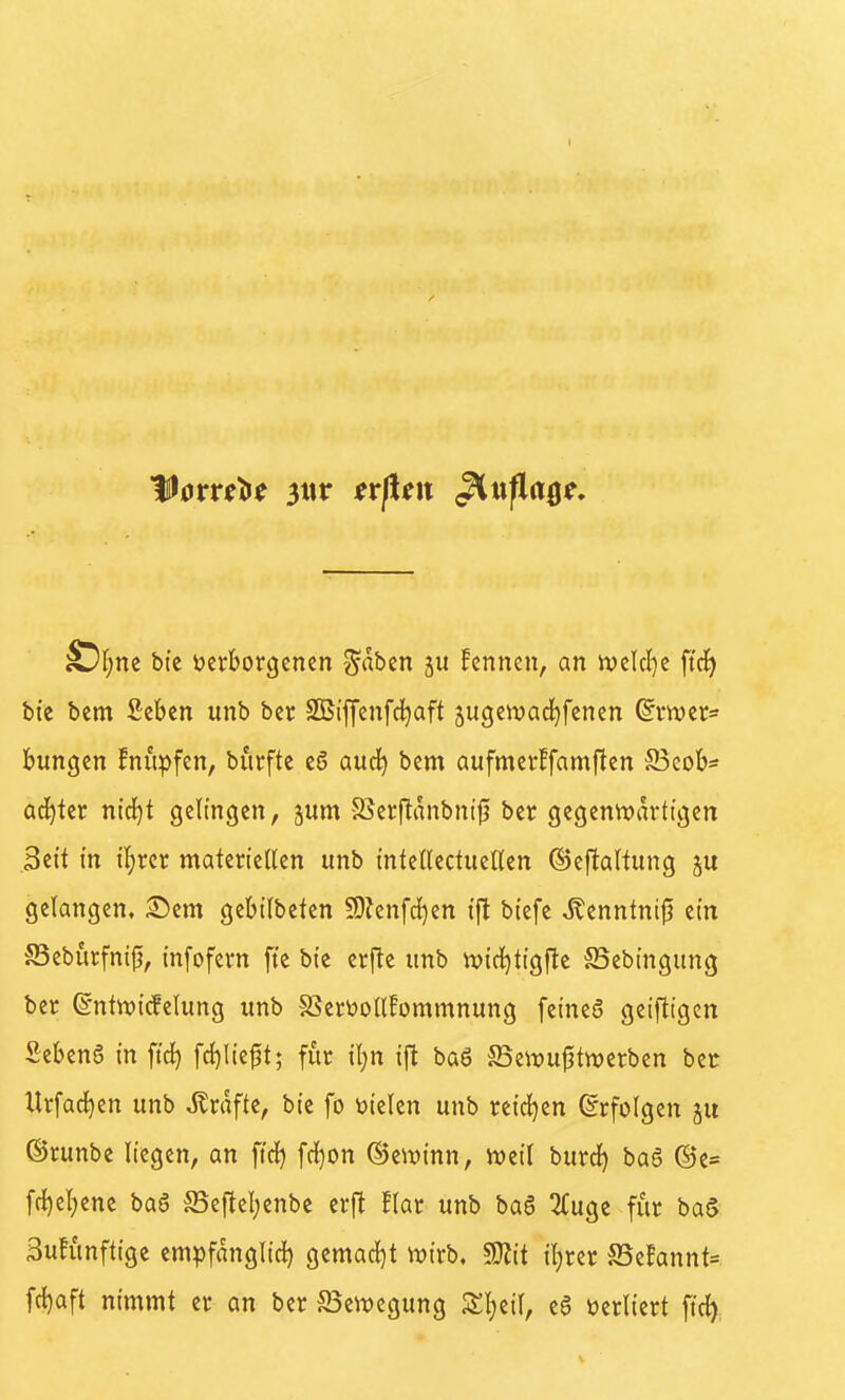 ^l)m bi'c verborgenen graben ju fennen, an ivclcl)e ftcf) bte bem Sebcn unb ber SBi'ffenfd^aft 5ugcwad)fenen ^rwer^ bungcn !nupfen, burfte eö audj bem aufmerFfamften S3eoli>s achter nid}t gelingen, jum 85er[tanbni{} ber gegenwärtigen Bett tn if)rcr materiellen unb tntellectuellen ©ejtaltung gelangen, ©em gebtlbeten 5D?enfd}en i'ft btefe ^enntni|? ein SSebürfnijj, infofern fte bie erftc unb ivid^tigfte JBebingung ber ©nttvicfelung unb SSertooll!ommnung feineö getfttgen Sebeng in ftc^ fc{)lie^t; für il)n ift baö S3e\i?u^tn)erbcn ber Xtrfad^en unb Gräfte, bie fo vielen unb reid^cn Erfolgen ju ©runbe liegen, an ftd) fcl)on ©ewinn, njeil burd) baS @e= fc^el)ene baS S5cflel)enbe erfl flar unb baö 2Cugc für baS äufünftige empfdnglid) gemad^t n)irb. M iljrer S5e!annt= fcl)aft nimmt er an ber S5ewcgung Sl}eil, e6 verliert ftc^