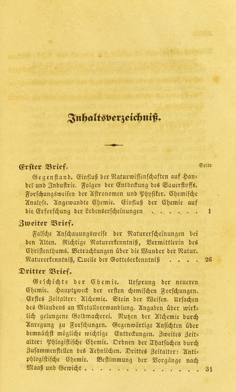 (grftcf aSricf. ®«»«^ ©egenftanb, (äinflu^ ber Slatumiffenfdiaftcn auf ^an* bei unb Snbuftrie. folgen bec ©ntberfung be§ ©auerftoffs. g'orfc^ungättjetfen bet 2fttronomen unb ^{)i)fi!er. 6{)emifc^e 3Cnalv)fe, JCngewanbte Si)emie. (Sinfluf ber 6t)eraie ouf bie, ©rforfdjung ber ßebenöerf(^einungen ........ 1 3tocttcr aSricf. galfd)e 3Cnfc^auunggJtieife ber Staturerfdieinungen bei ben TOen. 9iid)tige Staturerfenntntf, SBermittlertn be§ (S{)ri{lent{)umö. SSetrdd^tungen über bie SBunber ber Statur. , 9Jaturerfenntnif, £iueUe ber ©otteöerfenntntß .... 26 ©efd^id^te ber 6t)emie. Urfprung ber neueren (S^mk. ^auptjttjecJ ber erjlen c^cmifci^en gorfd^ungen. (ärfteS ßettatter: 2(td)emie. ©tein ber SBeifen. Urfad^en beö ®(aubenö an SOZetalloerwanblung. 3(ngaben über wirf* Uä) gelungene ©olbmac^erei. Stufen ber 'ift^emie burd^ 3(nregung ju gorfdjungen. ©egcnroärtige ^(nftd^ten über bemnäc^jl möglid^e tt>td)tige entbedungem Zweites 3eits altert ^filogiftif^e (5l)emte. Orbnen ber 3:i)atfac^en burd^ 3ufammenfleUen beS 2fel)nltd^cn. 35ritteö Zeitalter: UntU p{)log{fiifd^e ©Ijemte. SBeftimmung ber SJorgänge nadti fOtaaf unb ®e»id^t . .............. 31