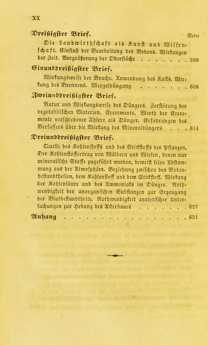 ^vemaftn SBricf. ©eitc 25ic Sanbtt)trtJ)fd)aft als Äunfl unb SBiffen^ fd^aft. einfluß ber SSearbettung beä SSobeng. SBirfungen ber 3eit. JBergrof ecung bev Oberfläd^e ....... 599 SEBirfungSioeife ber SBro^e. 2(ntt)enbung beS ÄatfS. aBtr= fung beS 23rennenä. aKergelbungung 606 3tt>ciun&brci#töffer SBrtcf. Statur unb aSirfungSwctfe beö 2)üngerS. 3erftörung bec »egetabitif^ien SKatevien. eycrementc. 2öert() bcr ®]ccres mente ocrf^iiebcner 3:{){cre atä 2)ünger. (5rfat)rungcn beö S3erfaf[ec6 übtt bie SOStrfung beS gjlineratbüngerä . . .614 SlueUe beö Äof)(enfloffö unb bc§ ©tictftoffö ber ?»f(anjcn. 25cr Äof)renftoffertrag oon SOBätbern unb SBiefen, bencn nur mineraltfdjc Stoffe jugefüljct rcerbcn, benseifl feine 2Cbftamä mung auS bcr 2amofpf)ctre. a3este{)ung jmifc^en bcn SSoben* bcftanbt{)etlen, bem Äo{)lenfloff unb bem ©titfjloff. SBirfung ber Äo^tenfdure unb bc6 JCmmontafg im SDünger. SRotf); roenbigfeit ber unorganifd)cn ©ubflanjen jur ©rjeugung ber a3(utbcftanbtt)c{le. 9?otl)>oenbigfeit anaU)tifc^er Unters fu^ungen }ur Hebung beö 3fcferbaueö 62T ^tnf)anQ 651